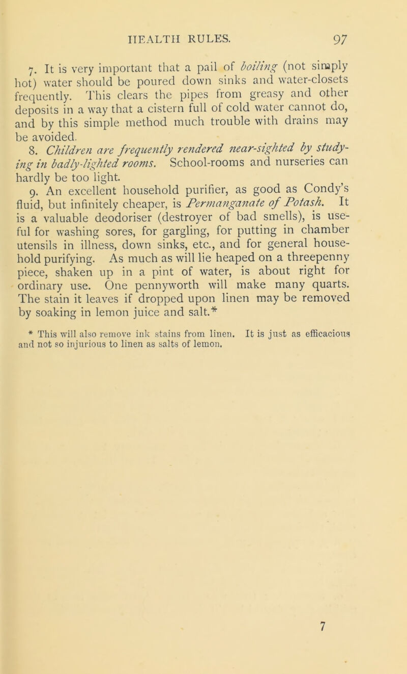 7. It is very important that a pail of boiling (not simply hot) water should be poured down sinks and water-closets frequently. This clears the pipes from greasy and other deposits in a way that a cistern full of cold water cannot do, and by this simple method much trouble with drains may be avoided. S. Children are frequently rendered near-sighted by. study- ing in badly-lighted rooms. School-rooms and nurseries can hardly be too light. 9. An excellent household purifier, as good as Condy’s fluid, but infinitely cheaper, is Permanganate of Potash. It is a valuable deodoriser (destroyer of bad smells), is use- ful for washing sores, for gargling, for putting in chamber utensils in illness, down sinks, etc., and for general house- hold purifying. As much as will lie heaped on a threepenny piece, shaken up in a pint of water, is about right for ordinary use. One pennyworth will make many quarts. The stain it leaves if dropped upon linen may be removed by soaking in lemon juice and salt.* * This will also remove ink stains from linen. It is just as efficacious and not so injurious to linen as salts of lemon. 7