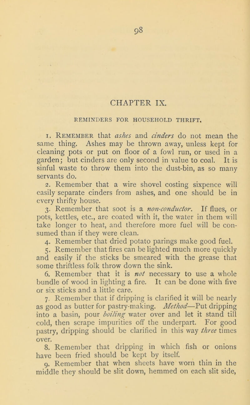 9« CHAPTER IX. REMINDERS FOR HOUSEHOLD THRIFT, 1. Remember that ashes and cinders do not mean the same thing. Ashes may be thrown away, unless kept for cleaning pots or put on floor of a fowl run, or used in a garden; but cinders are only second in value to coal. It is sinful waste to throw them into the dust-bin, as so many servants do. 2. Remember that a wire shovel costing sixpence will easily separate cinders from ashes, and one should be in every thrifty house. 3. Remember that soot is a non-conductor. If flues, or pots, kettles, etc., are coated with it, the water in them will take longer to heat, and therefore more fuel will be con- sumed than if they were clean. 4. Remember that dried potato parings make good fuel. 5. Remember that fires can be lighted much more quickly and easily if the sticks be smeared with the grease that some thriftless folk throw down the sink. 6. Remember that it is not necessary to use a whole bundle of wood in lighting a fire. It can be done with five or six sticks and a little care. 7. Remember that if dripping is clarified it will be nearly as good as butter for pastry-making. Method—Put dripping into a basin, pour boiling water over and let it stand till cold, then scrape impurities off the underpart. For good pastry, dripping should be clarified in this way three times over. 8. Remember that dripping in which fish or onions have been fried should be kept by itself. 9. Remember that when sheets have worn thin in the middle they should be slit down, hemmed on each slit side,