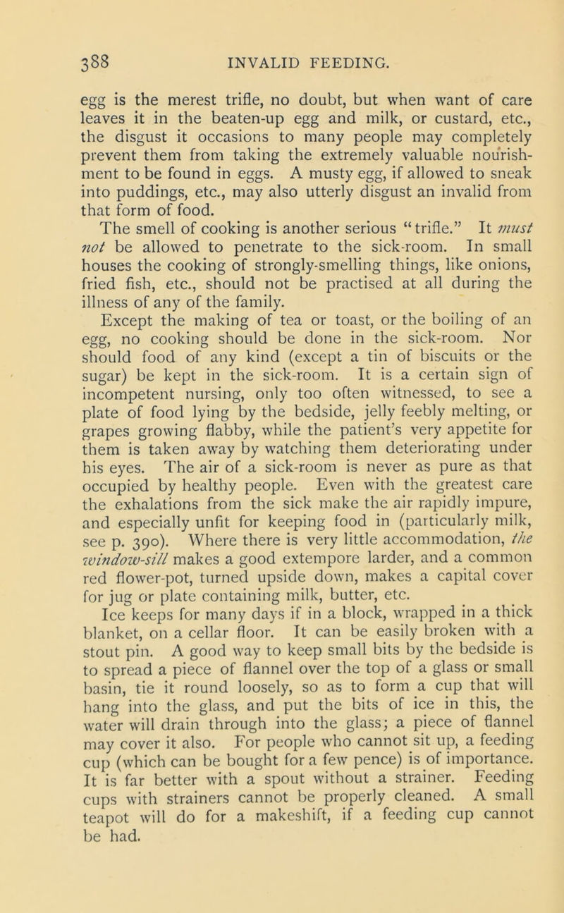 egg is the merest trifle, no doubt, but when want of care leaves it in the beaten-up egg and milk, or custard, etc., the disgust it occasions to many people may completely prevent them from taking the extremely valuable nourish- ment to be found in eggs. A musty egg, if allowed to sneak into puddings, etc., may also utterly disgust an invalid from that form of food. The smell of cooking is another serious “trifle.” It must not be allowed to penetrate to the sick-room. In small houses the cooking of strongly-smelling things, like onions, fried fish, etc., should not be practised at all during the illness of any of the family. Except the making of tea or toast, or the boiling of an egg, no cooking should be done in the sick-room. Nor should food of any kind (except a tin of biscuits or the sugar) be kept in the sick-room. It is a certain sign of incompetent nursing, only too often witnessed, to see a plate of food lying by the bedside, jelly feebly melting, or grapes growing flabby, while the patient’s very appetite for them is taken away by watching them deteriorating under his eyes. The air of a sick-room is never as pure as that occupied by healthy people. Even with the greatest care the exhalations from the sick make the air rapidly impure, and especially unfit for keeping food in (particularly milk, see p. 390). Where there is very little accommodation, the window-sill makes a good extempore larder, and a common red flower-pot, turned upside down, makes a capital cover for jug or plate containing milk, butter, etc. Ice keeps for many days if in a block, wrapped in a thick blanket, on a cellar floor. It can be easily broken with a stout pin. A good way to keep small bits by the bedside is to spread a piece of flannel over the top of a glass or small basin, tie it round loosely, so as to form a cup that will hang into the glass, and put the bits of ice in this, the water will drain through into the glass; a piece of flannel may cover it also. For people who cannot sit up, a feeding cup (which can be bought for a few pence) is of importance. It is far better with a spout without a strainer. Feeding cups with strainers cannot be properly cleaned. A small teapot will do for a makeshift, if a feeding cup cannot be had.