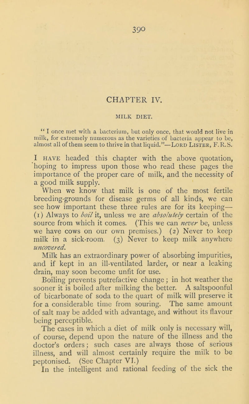 CHAPTER IV. MILK DIET. “ I once met with a bacterium, but only once, that would not live in milk, for extremely numerous as the varieties of bacteria appear to be, almost all of them seem to thrive in that liquid.”—Lord Lister, F. R.S. I have headed this chapter with the above quotation, hoping to impress upon those who read these pages the importance of the proper care of milk, and the necessity of a good milk supply. When we know that milk is one of the most fertile breeding-grounds for disease germs of all kinds, we can see how important these three rules are for its keeping— (1) Always to boil it, unless we are absolutely certain of the source from which it comes. (This we can never be, unless we have cows on our own premises.) (2) Never to keep milk in a sick-room. (3) Never to keep milk anywhere uncovered. Milk has an extraordinary power of absorbing impurities, and if kept in an ill-ventilated larder, or near a leaking drain, may soon become unfit for use. Boiling prevents putrefactive change; in hot weather the sooner it is boiled after milking the better. A saltspoonful of bicarbonate of soda to the quart of milk will preserve it for a considerable time from souring. The same amount of salt may be added with advantage, and without its flavour being perceptible. The cases in which a diet of milk only is necessary will, of course, depend upon the nature of the illness and the doctor’s orders; such cases are always those of serious illness, and will almost certainly require the milk to be peptonised. (See Chapter VI.) In the intelligent and rational feeding of the sick the