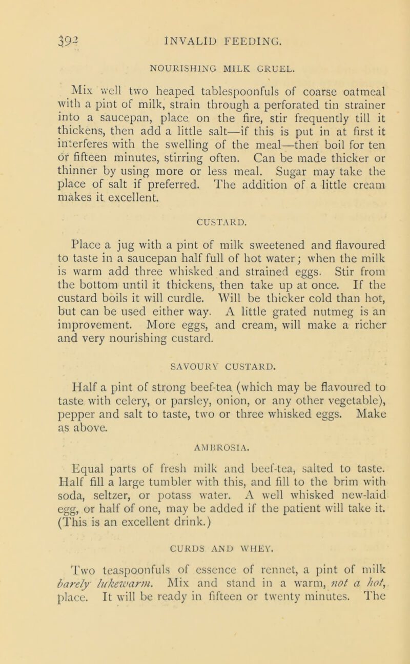 NOURISHING MILK GRUEL. Mix well two heaped tablespoonfuls of coarse oatmeal with a pint of milk, strain through a perforated tin strainer into a saucepan, place on the fire, stir frequently till it thickens, then add a little salt—if this is put in at first it interferes with the swelling of the meal—then boil for ten or fifteen minutes, stirring often. Can be made thicker or thinner by using more or less meal. Sugar may take the place of salt if preferred. The addition of a little cream makes it excellent. CUSTARD. Place a jug with a pint of milk sweetened and flavoured to taste in a saucepan half full of hot water; when the milk is warm add three whisked and strained eggs. Stir from the bottom until it thickens, then take up at once. If the custard boils it will curdle. Will be thicker cold than hot, but can be used either way. A little grated nutmeg is an improvement. More eggs, and cream, will make a richer and very nourishing custard. SAVOURY CUSTARD. Half a pint of strong beef-tea (which may be flavoured to taste with celery, or parsley, onion, or any other vegetable), pepper and salt to taste, two or three whisked eggs. Make as above. AMBROSIA. Equal parts of fresh milk and beef-tea, salted to taste. Half fill a large tumbler with this, and fill to the brim with soda, seltzer, or potass water. A well whisked new-laid egg, or half of one, may be added if the patient will take it. (This is an excellent drink.) CURDS AND WHEY. Two teaspoonfuls of essence of rennet, a pint of milk barely lukewarm. Mix and stand in a warm, not a hot, place. It will be ready in fifteen or twenty minutes. The