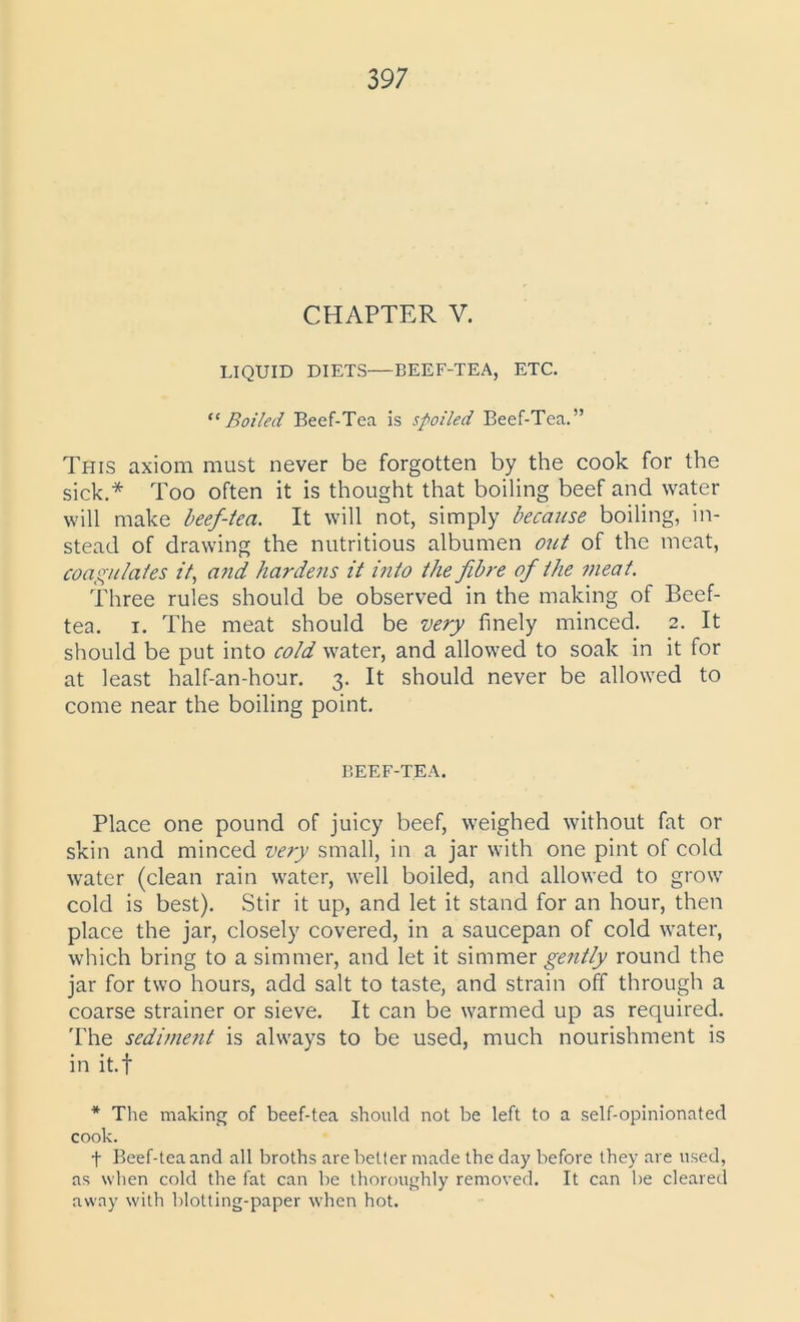 CHAPTER V. LIQUID DIETS—BEEF-TEA, ETC. “Boiled Beef-Tea is spoiled Beef-Tea.” This axiom must never be forgotten by the cook for the sick.* Too often it is thought that boiling beef and water will make beef-tea. It will not, simply because boiling, in- stead of drawing the nutritious albumen out of the meat, coagulates it, and hardens it into the fibre of the meat. Three rules should be observed in the making of Beef- tea. i. The meat should be very finely minced. 2. It should be put into cold water, and allowed to soak in it for at least half-an-hour. 3. It should never be allowed to come near the boiling point. BEEF-TEA. Place one pound of juicy beef, weighed without fat or skin and minced very small, in a jar with one pint of cold water (clean rain water, well boiled, and allowed to grow cold is best). Stir it up, and let it stand for an hour, then place the jar, closely covered, in a saucepan of cold water, which bring to a simmer, and let it simmer gently round the jar for two hours, add salt to taste, and strain off through a coarse strainer or sieve. It can be warmed up as required. The sediment is always to be used, much nourishment is in it.f * The making of beef-tea should not be left to a self-opinionated cook. f Beef-tea and all broths are better made the day before they are used, as when cold the fat can be thoroughly removed. It can be cleared away with blotting-paper when hot.