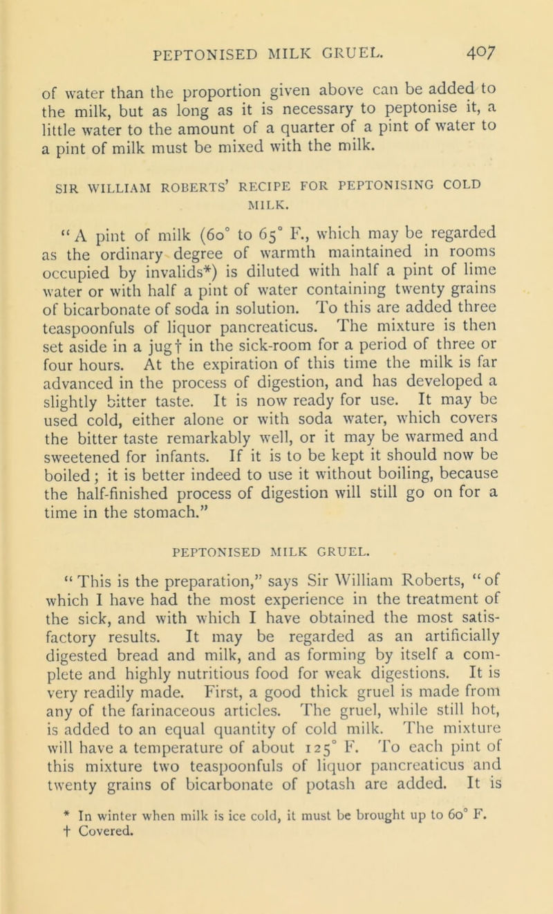 PEPTONISED MILK GRUEL. 40; of water than the proportion given above can be added to the milk, but as long as it is necessary to peptonise it, a little water to the amount of a quarter of a pint of water to a pint of milk must be mixed with the milk. SIR WILLIAM ROBERTS’ RECIPE FOR PEPTONISING COLD MILK. “A pint of milk (6o° to 65° F., which may be regarded as the ordinary degree of warmth maintained in rooms occupied by invalids*) is diluted with half a pint of lime water or with half a pint of water containing twenty grains of bicarbonate of soda in solution. To this are added three teaspoonfuls of liquor pancreaticus. The mixture is then set aside in a jugf in the sick-room for a period of three or four hours. At the expiration of this time the milk is far advanced in the process of digestion, and has developed a slightly bitter taste. It is now ready for use. It may be used cold, either alone or with soda water, which covers the bitter taste remarkably well, or it may be warmed and sweetened for infants. If it is to be kept it should now be boiled; it is better indeed to use it without boiling, because the half-finished process of digestion will still go on for a time in the stomach.” PEPTONISED MILK GRUEL. “This is the preparation,” says Sir William Roberts, “of which I have had the most experience in the treatment of the sick, and with which I have obtained the most satis- factory results. It may be regarded as an artificially digested bread and milk, and as forming by itself a com- plete and highly nutritious food for weak digestions. It is very readily made. First, a good thick gruel is made from any of the farinaceous articles. The gruel, while still hot, is added to an equal quantity of cold milk. The mixture will have a temperature of about 1250 F. To each pint of this mixture two teaspoonfuls of liquor pancreaticus and twenty grains of bicarbonate of potash are added. It is * In winter when milk is ice cold, it must be brought up to 6o° F. t Covered.