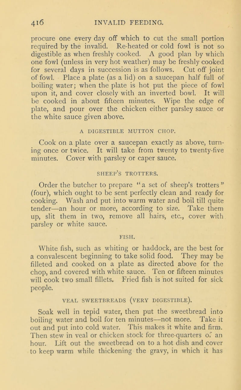 procure one every day off which to cut the small portion required by the invalid. Re-heated or cold fowl is not so digestible as when freshly cooked. A good plan by which one fowl (unless in very hot weather) may be freshly cooked for several days in succession is as follows. Cut off joint of fowl. Place a plate (as a lid) on a saucepan half full of boiling water; when the plate is hot put the piece of fowl upon it, and cover closely with an inverted bowl. It will be cooked in about fifteen minutes. Wipe the edge of plate, and pour over the chicken either parsley sauce or the white sauce given above. A DIGESTIBLE MUTTON CHOP. Cook on a plate over a saucepan exactly as above, turn- ing once or twice. It will take from twenty to twenty-five minutes. Cover with parsley or caper sauce. sheep’s trotters. Order the butcher to prepare “a set of sheep’s trotters” (four), which ought to be sent perfectly clean and ready for cooking. Wash and put into warm water and boil till quite tender—an hour or more, according to size. Take them up, slit them in two, remove all hairs, etc., cover with parsley or white sauce. FISH. White fish, such as whiting or haddock, are the best for a convalescent beginning to take solid food. They may be filleted and cooked on a plate as directed above for the chop, and covered with white sauce. Ten or fifteen minutes will cook two small fillets. Fried fish is not suited for sick people. VEAL SWEETBREADS (VERY DIGESTIBLE). Soak well in tepid water, then put the sweetbread into boiling water and boil for ten minutes—not more. Take it out and put into cold water. This makes it white and firm. Then stew in veal or chicken stock for three-quarters of an hour. Lift out the sweetbread on to a hot dish and cover to keep warm while thickening the gravy, in which it has