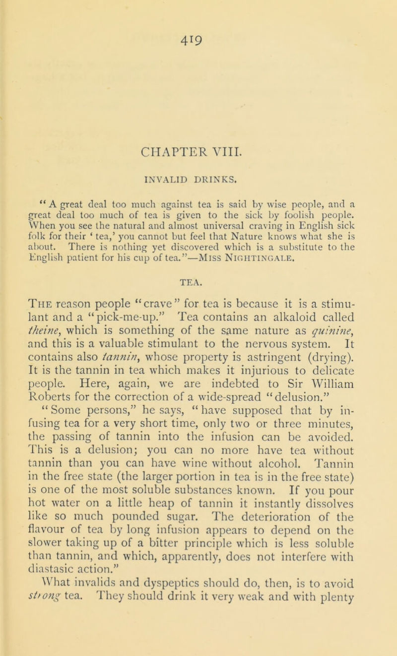 CHAPTER VIII. INVALID DRINKS. “ A great deal too much against tea is said by wise people, and a great deal too much of tea is given to the sick by foolish people. When you see the natural and almost universal craving in English sick folk for their ‘ tea,’ you cannot but feel that Nature knows what she is about. There is nothing yet discovered which is a substitute to the English patient for his cup of tea.”—Miss Nightingale. TEA. The reason people “crave” for tea is because it is a stimu- lant and a “pick-me-up.” Tea contains an alkaloid called theine, which is something of the same nature as quinine, and this is a valuable stimulant to the nervous system. It contains also iannin, whose property is astringent (drying). It is the tannin in tea which makes it injurious to delicate people. Here, again, we are indebted to Sir William Roberts for the correction of a wide-spread “delusion.” “ Some persons,” he says, “ have supposed that by in- fusing tea for a very short time, only two or three minutes, the passing of tannin into the infusion can be avoided. This is a delusion; you can no more have tea without tannin than you can have wine without alcohol. Tannin in the free state (the larger portion in tea is in the free state) is one of the most soluble substances known. If you pour hot water on a little heap of tannin it instantly dissolves like so much pounded sugar. The deterioration of the flavour of tea by long infusion appears to depend on the slower taking up of a bitter principle which is less soluble than tannin, and which, apparently, does not interfere with diastasic action.” What invalids and dyspeptics should do, then, is to avoid strong tea. They should drink it very weak and with plenty