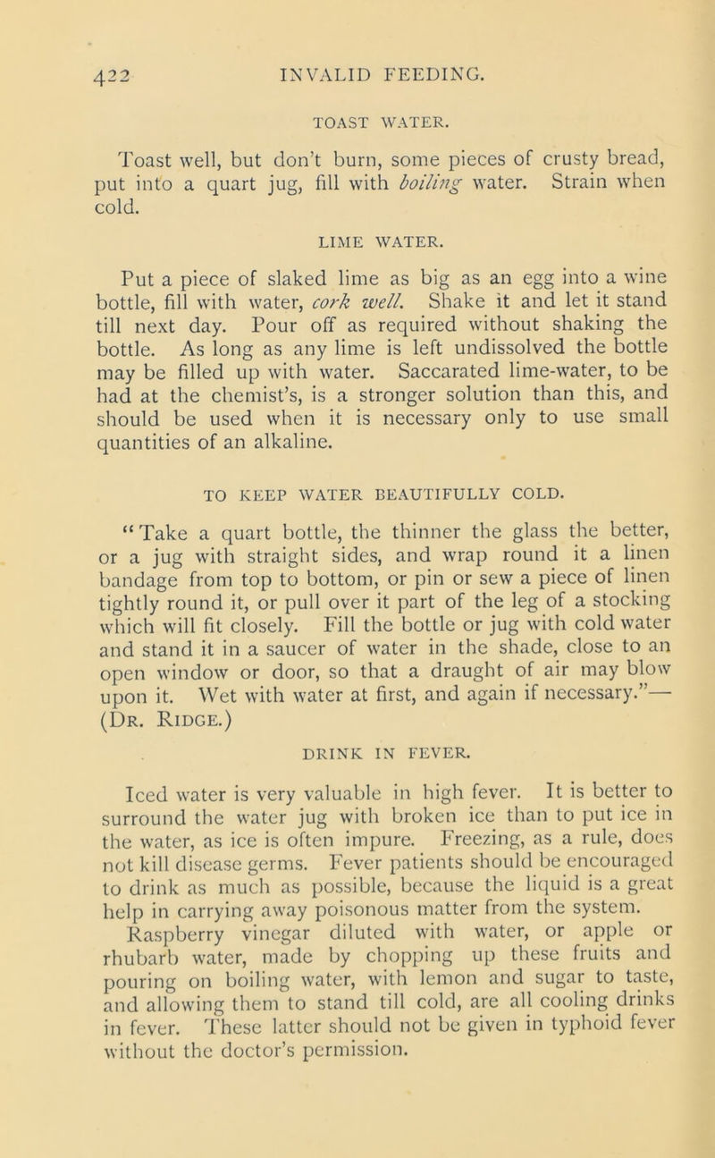 TOAST WATER. Toast well, but don’t burn, some pieces of crusty bread, put into a quart jug, fill with boiling water. Strain when cold. LIME WATER. Put a piece of slaked lime as big as an egg into a wine bottle, fill with water, cork well. Shake it and let it stand till next day. Pour off as required without shaking the bottle. As long as any lime is left undissolved the bottle may be filled up with water. Saccarated lime-water, to be had at the chemist’s, is a stronger solution than this, and should be used when it is necessary only to use small quantities of an alkaline. TO KEEP WATER BEAUTIFULLY COLD. “ Take a quart bottle, the thinner the glass the better, or a jug with straight sides, and wrap round it a linen bandage from top to bottom, or pin or sew a piece of linen tightly round it, or pull over it part of the leg of a stocking which will fit closely. Fill the bottle or jug with cold water and stand it in a saucer of water in the shade, close to an open window or door, so that a draught of air may blow upon it. Wet with water at first, and again if necessary.”— (Dr. Ridge.) DRINK IN FEVER. Iced water is very valuable in high fever. It is better to surround the water jug with broken ice than to put ice in the water, as ice is often impure. Freezing, as a rule, does not kill disease germs. Fever patients should be encouraged to drink as much as possible, because the liquid is a great help in carrying away poisonous matter from the system. Raspberry vinegar diluted with water, or apple or rhubarb water, made by chopping up these fruits and pouring on boiling water, with lemon and sugar to taste, and allowing them to stand till cold, are all cooling drinks in fever. These latter should not be given in typhoid fever without the doctor’s permission.