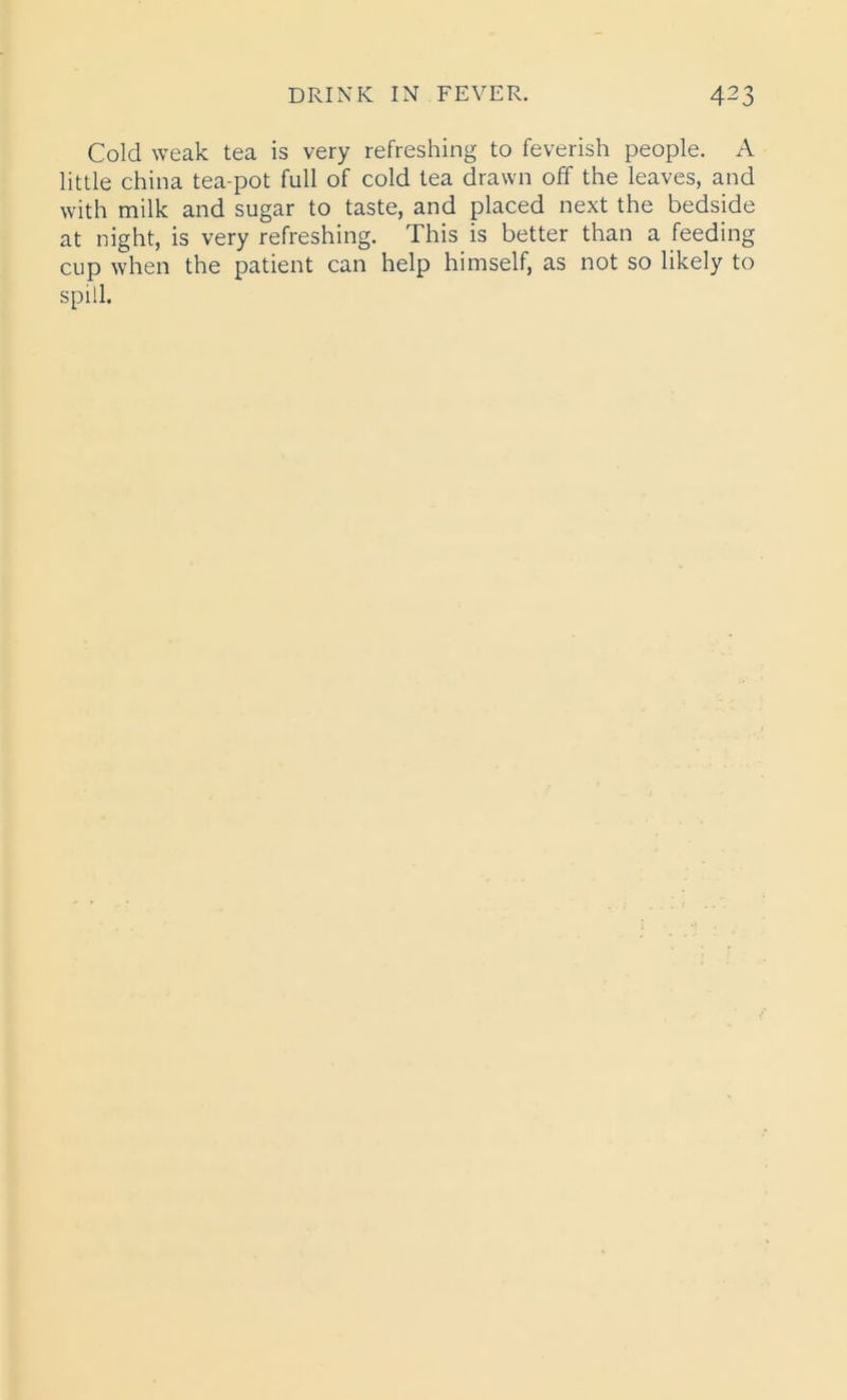 Cold weak tea is very refreshing to feverish people. A little china tea-pot full of cold tea drawn off the leaves, and with milk and sugar to taste, and placed next the bedside at night, is very refreshing. This is better than a feeding cup when the patient can help himself, as not so likely to spill.
