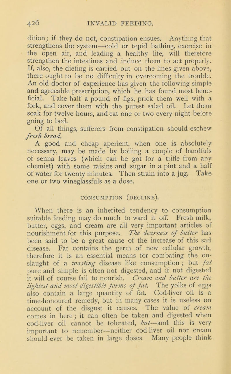 dition; if they do not, constipation ensues. Anything that strengthens the system—cold or tepid bathing, exercise in the open air, and leading a healthy life, will therefore strengthen the intestines and induce them to act properly. If, also, the dieting is carried out on the lines given above, there ought to be no difficulty in overcoming the trouble. An old doctor of experience has given the following simple and agreeable prescription, which he has found most bene- ficial. Take half a pound of figs, prick them well with a fork, and cover them with the purest salad oil. Let them soak for twelve hours, and eat one or two every night before going to bed. Of all things, sufferers from constipation should eschew fresh bread. A good and cheap aperient, when one is absolutely necessary, may be made by boiling a couple of handfuls of senna leaves (which can be got for a trifle from any chemist) with some raisins and sugar in a pint and a half of water for twenty minutes. Then strain into a jug. Take one or two wineglassfuls as a dose. CONSUMPTION (DECLINE). When there is an inherited tendency to consumption suitable feeding may do much to ward it off. Fresh milk, butter, eggs, and cream are all very important articles of nourishment for this purpose. The dearness of butter has been said to be a great cause of the increase of this sad disease. Fat contains the germ of new cellular growth, therefore it is an essential means for combating the on- slaught of a wasting disease like consumption ; but fat pure and simple is often not digested, and if not digested it will of course fail to nourish. Cream and butter are the lightest and most digestible forms of fat. The yolks of eggs also contain a large quantity of fat. Cod-liver oil is a time-honoured remedy, but in many cases it is useless on account of the disgust it causes. The value of cream comes in here; it can often be taken and digested when cod-liver oil cannot be tolerated, but—and this is very important to remember—neither cod liver oil nor cream should ever be taken in large doses. Many people think