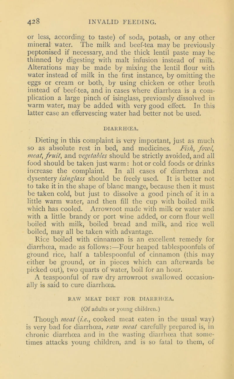 or less, according to taste) of soda, potash, or any other mineral water. The milk and beef-tea may be previously peptonised if necessary, and the thick lentil paste may be thinned by digesting with malt infusion instead of milk. Alterations may be made by mixing the lentil flour with water instead of milk in the first instance, by omitting the eggs or cream or both, by using chicken or other broth instead of beef-tea, and in cases where diarrhoea is a com- plication a large pinch of isinglass, previously dissolved in warm water, may be added with very good effect. In this latter case an effervescing water had better not be used. DIARRHOEA. Dieting in this complaint is very important, just as much so as absolute rest in bed, and medicines. Fish, fowl, meat, fruit, and vegetables should be strictly avoided, and all food should be taken just warm: hot or cold foods or drinks increase the complaint. In all cases of diarrhoea and dysentery isinglass should be freely used. It is better not to take it in the shape of blanc mange, because then it must be taken cold, but just to dissolve a good pinch of it in a little warm water, and then fill the cup with boiled milk which has cooled. Arrowroot made with milk or water and with a little brandy or port wine added, or corn flour well boiled with milk, boiled bread and milk, and rice well boiled, may all be taken with advantage. Rice boiled with cinnamon is an excellent remedy for diarrhoea, made as follows:—Four heaped tablespoonfuls of ground rice, half a tablespoonful of cinnamon (this may either be ground, or in pieces which can afterwards be picked out), two quarts of water, boil for an hour. A teaspoonful of raw dry arrowroot swallowed occasion- ally is said to cure diarrheea. RAW MEAT DIET FOR DIARRHOEA. (Of adults or young children.) Though meat (i.e., cooked meat eaten in the usual way) is very bad for diarrhoea, raw meat carefully prepared is, in chronic diarrhoea and in the wasting diarrhoea that some- times attacks young children, and is so fatal to them, of