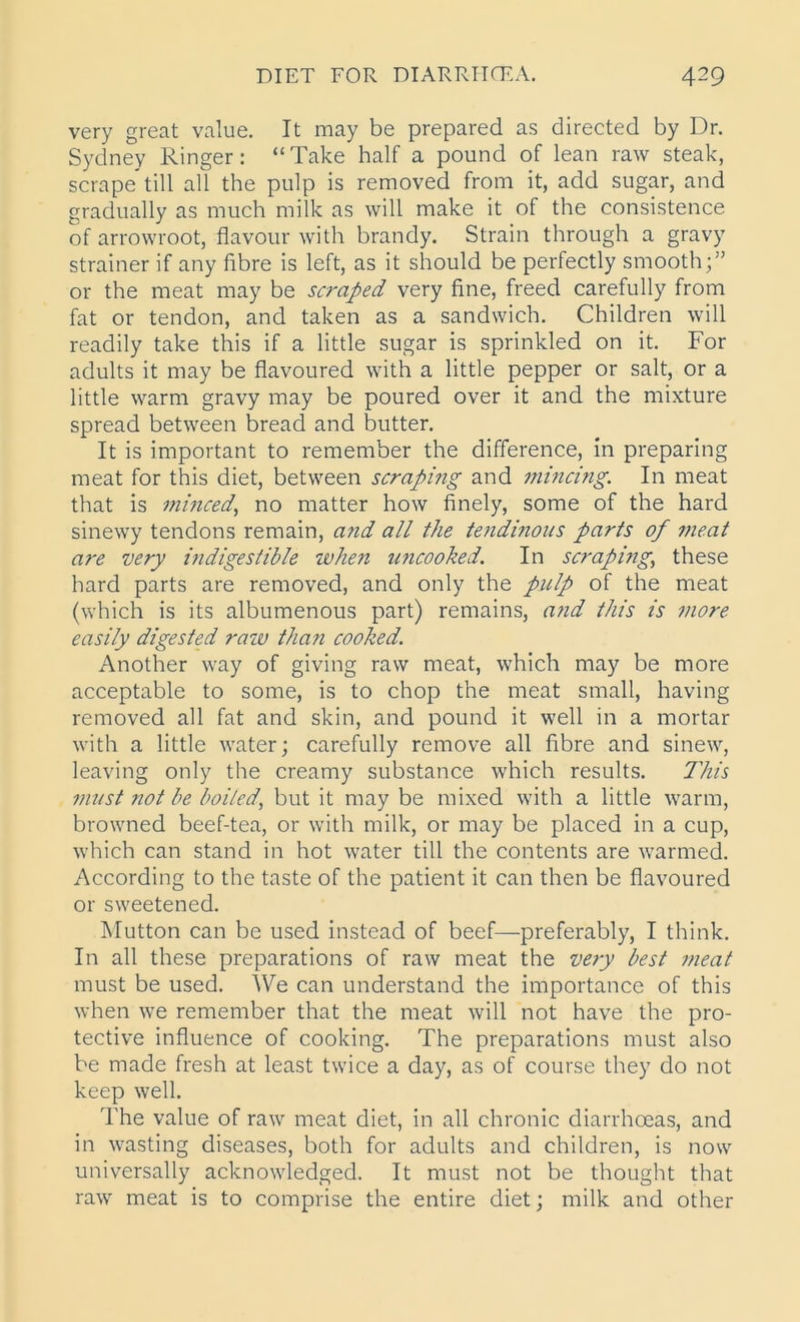 very great value. It may be prepared as directed by Dr. Sydney Ringer: “ Take half a pound of lean raw steak, scrape* till all the pulp is removed from it, add sugar, and gradually as much milk as will make it of the consistence of arrowroot, flavour with brandy. Strain through a gravy strainer if any fibre is left, as it should be perfectly smooth;” or the meat may be scraped very fine, freed carefully from fat or tendon, and taken as a sandwich. Children will readily take this if a little sugar is sprinkled on it. For adults it may be flavoured with a little pepper or salt, or a little warm gravy may be poured over it and the mixture spread between bread and butter. It is important to remember the difference, in preparing meat for this diet, between scraping and mincing. In meat that is minced, no matter how finely, some of the hard sinewy tendons remain, and all the tendinous parts of meat are very indigestible when uncooked. In scraping; these hard parts are removed, and only the pulp of the meat (which is its albumenous part) remains, and this is more easily digested raw than cooked. Another way of giving raw meat, which may be more acceptable to some, is to chop the meat small, having removed all fat and skin, and pound it well in a mortar with a little water; carefully remove all fibre and sinew, leaving only the creamy substance which results. This must not be boiled, but it may be mixed with a little warm, browned beef-tea, or with milk, or may be placed in a cup, which can stand in hot water till the contents are warmed. According to the taste of the patient it can then be flavoured or sweetened. Mutton can be used instead of beef—preferably, I think. In all these preparations of raw meat the very best meat must be used. We can understand the importance of this when we remember that the meat will not have the pro- tective influence of cooking. The preparations must also be made fresh at least twice a day, as of course they do not keep well. The value of raw meat diet, in all chronic diarrhoeas, and in wasting diseases, both for adults and children, is now universally acknowledged. It must not be thought that raw meat is to comprise the entire diet; milk and other