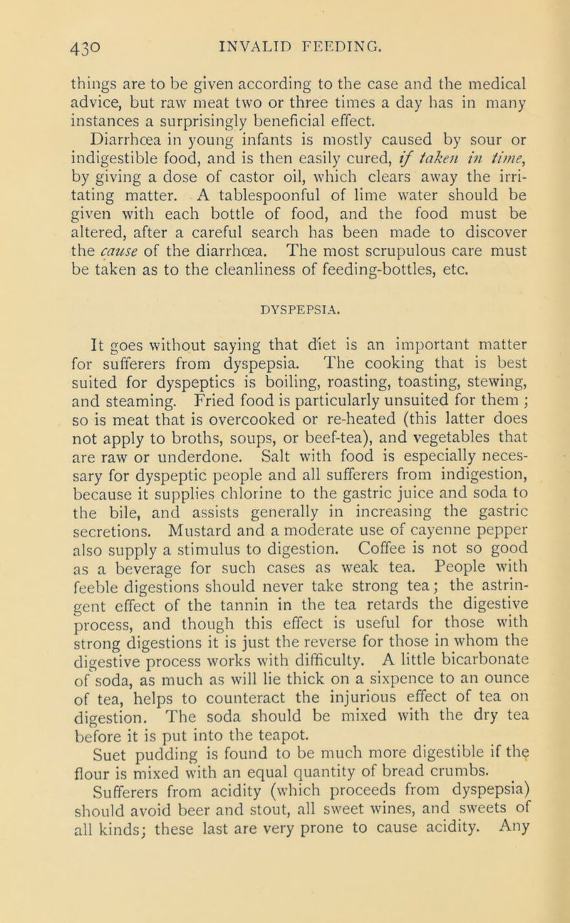 things are to be given according to the case and the medical advice, but raw meat two or three times a day has in many instances a surprisingly beneficial effect. Diarrhoea in young infants is mostly caused by sour or indigestible food, and is then easily cured, if taken in time, by giving a dose of castor oil, which clears away the irri- tating matter. A tablespoonful of lime water should be given with each bottle of food, and the food must be altered, after a careful search has been made to discover the cause of the diarrhoea. The most scrupulous care must be taken as to the cleanliness of feeding-bottles, etc. DYSPEPSIA. It goes without saying that diet is an important matter for sufferers from dyspepsia. The cooking that is best suited for dyspeptics is boiling, roasting, toasting, stewing, and steaming. Fried food is particularly unsuited for them ; so is meat that is overcooked or re-heated (this latter does not apply to broths, soups, or beef-tea), and vegetables that are raw or underdone. Salt with food is especially neces- sary for dyspeptic people and all sufferers from indigestion, because it supplies chlorine to the gastric juice and soda to the bile, and assists generally in increasing the gastric secretions. Mustard and a moderate use of cayenne pepper also supply a stimulus to digestion. Coffee is not so good as a beverage for such cases as weak tea. People with feeble digestions should never take strong tea; the astrin- gent effect of the tannin in the tea retards the digestive process, and though this effect is useful for those with strong digestions it is just the reverse for those in whom the digestive process works with difficulty. A little bicarbonate of soda, as much as will lie thick on a sixpence to an ounce of tea, helps to counteract the injurious effect of tea on digestion. The soda should be mixed with the dry tea before it is put into the teapot. Suet pudding is found to be much more digestible if the flour is mixed with an equal quantity of bread crumbs. Sufferers from acidity (which proceeds from dyspepsia) should avoid beer and stout, all sweet wines, and sweets of all kinds; these last are very prone to cause acidity. Any