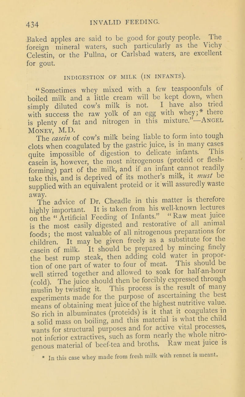 Baked apples are said to be good for gouty people. The foreign mineral waters, such particularly as the Vichy Celestin, or the Pullna, or Carlsbad waters, are excellent for gout. INDIGESTION OF MILK (iN INFANTS). “ Sometimes whey mixed with a few teaspoonfuls of boiled milk and a little cream will be kept down, when simply diluted cow’s milk is not. I have also tried with success the raw yolk of an egg with whey;* there is plenty of fat and nitrogen in this mixture.”—Angel Money, M.D. . The casei?i of cow’s milk being liable to form into tough clots when coagulated by the gastric juice, is in many cases quite impossible of digestion to delicate infants. This casein is, however, the most nitrogenous (proteid or flesh- forming) part of the milk, and if an infant cannot icadily take this, and is deprived of its mother’s milk, it must be supplied with an equivalent proteid or it will assuredly waste away. . . . The advice of Dr. Cheadle in this mattei is therefoie highly important. It is taken from his well-known lectuies on the “Artificial Feeding of Infants.” “Raw meat juice is the most easily digested and restorative of all animal foods; the most valuable of all nitrogenous preparations for children. It may be given freely as a substitute for the casein of milk. It should be prepared by mincing finely the best rump steak, then adding cold water in propor- tion of one part of water to four of meat. This should be well stirred together and allowed to soak for half-an-hour (cold). The juice should then be forcibly expiessed through muslin by twisting it. This process is the result of many experiments made for the purpose of ascertaining the best means of obtaining meat juice of the highest nutritive value. So rich in albuminates (proteidp) is it that it coagulates in a solid mass on boiling, and this material is what the child wants for structural purposes and for active vital processes, not inferior extractives, such as form nearly the whole nitro- genous material of beef-tea and broths. Raw meat juice is * In this case whey made from fresh milk with rennet is meant.