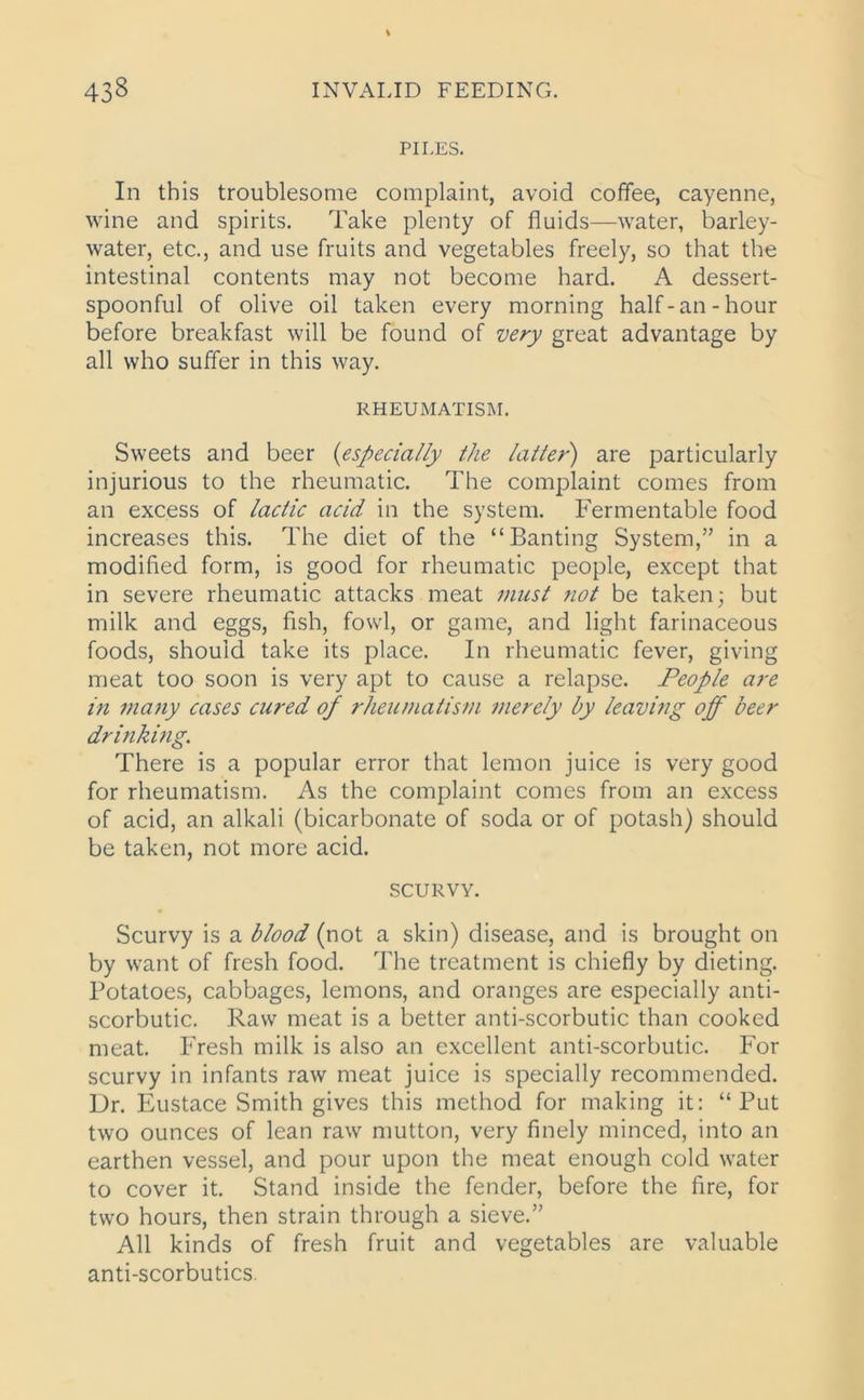 PILES. In this troublesome complaint, avoid coffee, cayenne, wine and spirits. Take plenty of fluids—water, barley- water, etc., and use fruits and vegetables freely, so that the intestinal contents may not become hard. A dessert- spoonful of olive oil taken every morning half-an-hour before breakfast will be found of very great advantage by all who suffer in this way. RHEUMATISM. Sweets and beer (especially the latter) are particularly injurious to the rheumatic. The complaint comes from an excess of lactic acid in the system. Fermentable food increases this. The diet of the “Banting System,” in a modified form, is good for rheumatic people, except that in severe rheumatic attacks meat must not be taken; but milk and eggs, fish, fowl, or game, and light farinaceous foods, should take its place. In rheumatic fever, giving meat too soon is very apt to cause a relapse. People are in many cases cured of rheumatism merely by leaving off beer drinking. There is a popular error that lemon juice is very good for rheumatism. As the complaint comes from an excess of acid, an alkali (bicarbonate of soda or of potash) should be taken, not more acid. SCURVY. Scurvy is a blood (not a skin) disease, and is brought on by want of fresh food. The treatment is chiefly by dieting. Potatoes, cabbages, lemons, and oranges are especially anti- scorbutic. Raw meat is a better anti-scorbutic than cooked meat. Fresh milk is also an excellent anti-scorbutic. For scurvy in infants raw meat juice is specially recommended. Dr. Eustace Smith gives this method for making it: “Put two ounces of lean raw mutton, very finely minced, into an earthen vessel, and pour upon the meat enough cold water to cover it. Stand inside the fender, before the fire, for two hours, then strain through a sieve.” All kinds of fresh fruit and vegetables are valuable anti-scorbutics.