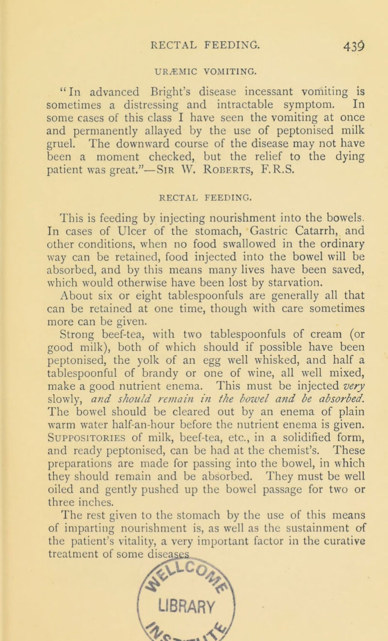 RECTAL FEEDING. 43$ URAEMIC VOMITING. “ In advanced Bright’s disease incessant vomiting is sometimes a distressing and intractable symptom. In some cases of this class I have seen the vomiting at once and permanently allayed by the use of peptonised milk gruel. The downward course of the disease may not have been a moment checked, but the relief to the dying patient was great.”—Sir W. Roberts, F. R.S. RECTAL FEEDING. This is feeding by injecting nourishment into the bowels. In cases of Ulcer of the stomach, Gastric Catarrh, and other conditions, when no food swallowed in the ordinary way can be retained, food injected into the bowel will be absorbed, and by this means many lives have been saved, which would otherwise have been lost by starvation. About six or eight tablespoonfuls are generally all that can be retained at one time, though with care sometimes more can be given. Strong beef-tea, with two tablespoonfuls of cream (or good milk), both of which should if possible have been peptonised, the yolk of an egg well whisked, and half a tablespoonful of brandy or one of wine, all well mixed, make a good nutrient enema. This must be injected very slowly, and should remain in the bowel and be absorbed. The bowel should be cleared out by an enema of plain warm water half-an-hour before the nutrient enema is given. Suppositories of milk, beef-tea, etc., in a solidified form, and ready peptonised, can be had at the chemist’s. These preparations are made for passing into the bowel, in which they should remain and be absorbed. They must be well oiled and gently pushed up the bowel passage for twro or three inches. The rest given to the stomach by the use of this means of imparting nourishment is, as well as the sustainment of the patient’s vitality, a very important factor in the curative