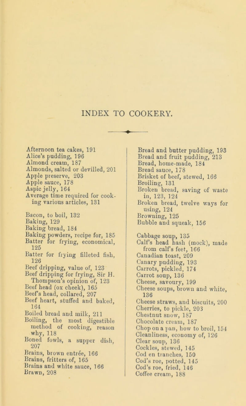 + Afternoon tea cakes, 191 Alice’s pudding, ] 96 Almond cream, 187 Almonds, salted or devilled, 201 Apple preserve, 203 Apple sauce, 178 Aspic jelly, 164 Average time required for cook- ing various articles, 131 Bacon, to boil, 132 Baking, 129 Baking bread, 184 Baking powders, recipe for, 185 Batter for frying, economical, 125 Batter for frying filleted fish, 126 Beef dripping, value of, 123 Beef dripping for frying, Sir H. Thompson’s opinion of, 123 Beef head (ox cheek), 165 Beef’s head, collared, 207 Beef heart, stuffed and baked, 164 Boiled bread and milk, 211 Boiling, the most digestible method of cooking, reason why, 118 Boned fowls, a supper dish, 207 Brains, brown entree, 166 Brains, fritters of, 165 Brains and white sauce, 166 Brawn, 208 Bread and butter pudding, 193 Bread and fruit pudding, 213 Bread, home-made, 184 Bread sauce, 178 Brisket of beef, stewed, 166 Broiling, 131 Broken bread, saving of waste in, 123, 124 Broken bread, twelve ways for using, 124 Browning, 125 Bubble and squeak, 156 Cabbage soup, 135 Calf’s head hash (mock), made from calf’s feet, 166 Canadian toast, 209 Canary pudding, 193 Carrots, pickled, 174 Carrot soup, 136 Cheese, savoury, 199 Cheese soups, brown and white, 136 Cheese straws, and biscuits, 200 Cherries, to pickle, 203 Chestnut snow, 187 Chocolate cream, 187 Chop on a pan, how to broil, 154 Cleanliness, economy of, 126 Clear soup, 136 Cockles, stewed, 145 Cod en tranches, 150 Cod’s roe, potted, 145 Cod’s roe, fried, 146 Coffee cream, 188