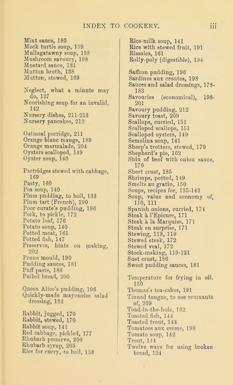 Mint sauce, 180 Mock turtle soup, 139 Mullagatawny soup, 138 Mushroom savoury, 198 Mustard sauce, 181 Mutton broth, 138 Mutton, stewed, 169 Neglect, what a minute may do, 127 Nourishing soup for an invalid, 142 Nursery dishes, 211-213 Nursery pancakes, 212 Oatmeal porridge, 211 Orange blanc mange, 189 Orange marmalade, 204 Oysters scalloped, 149 Oyster soup, 140 Partridges stewed with cabbage, 169 Pasty, 160 Pea soup, 140 Plum pudding, to boil, 133 Plum tart (French), 190 Poor curate’s pudding, 196 Pork, to pickle, 1 72 Potato loaf, 176 Potato soup, 140 Potted meat, 161 Potted fish, 147 Preserves, hints on making, 202 Prune mould, 190 Pudding sauces, 181 Puff paste, 186 Pulled bread, 200 Queen Alice’s pudding, 196 Quickly-made mayonaise salad dressing, 182 Rabbit, jugged, 170 Rabbit, stewed, 170 Rabbit soup, 141 Red cabbage, pickled, 177 Rhubarb preserve, 206 Rhubarb syrup, 205 Rice for curry, to boil, 158 Rice-milk soup, 141 Rice with stewed fruit, 191 Rissoles, 161 Rolly-poly (digestible), 194 Saffron pudding, 196 Sardines aux croutes, 198 Sauces and salad dressings, 178- 183 Savouries (economical), 198- 201 Savoury pudding, 212 Savoury toast, 209 Scallops, curried, 151 Scalloped scallops, 151 Scalloped oysters, 149 Semolina soup, 141 Sheep’s trotters, stewed, 170 Shepherd’s pie, 162 Shin of beef with onion sauce, 170 Short crust, 185 Shrimps, potted, 149 Smelts au gratin, 150 Soups, recipes for, 135-143 Soup, value and economy of, 110, 111 Spanish onions, curried, 174 Steak k l’Epicure, 171 Steak k la Marquise, 171 Steak en surprise, 171 Stewing, 118, 119 Stewed steak, 172 Stewed veal, 172 Stock-making, 119-121 Suet crust, 186 Sweet pudding sauces, 181 Temperature for frying in oil, 130 Thomas’s tea-cakes, 191 Tinned tongue, to use remnants of, 209 Toad-in-the-hole, 162 Toasted fish, 144 Toasted trout, 144 Tomatoes aux creme, 198 Tomato soup, 142 Trout, 144 Twelve ways for using broken bread, 124