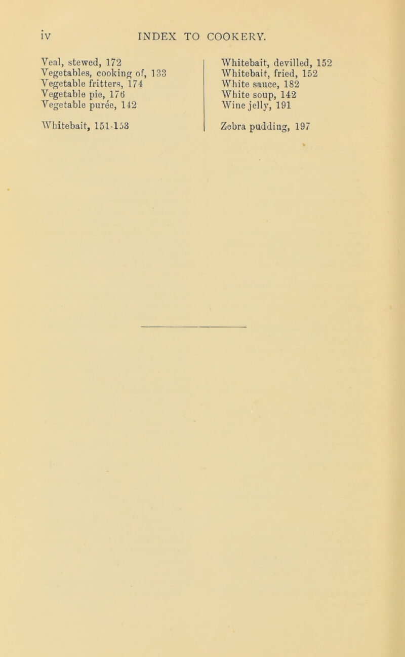 Yeal, stewed, 172 Vegetables, cooking of, 133 Vegetable fritters, 174 Vegetable pie, 1715 Vegetable puree, 142 Whitebait, 151-153 Whitebait, devilled, 152 Whitebait, fried, 152 White sauce, 182 White soup, 142 Wine jell}7', 191 Zebra pudding, 197