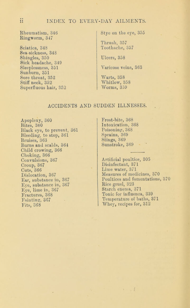 Rheumatism, 346 Ringworm, 347 Sciatica, 348 Sea-sickness, 348 Shingles, 350 Sick headache, 349 Sleeplessness, 351 Sunburn, 351 Sore throat, 352 Stiff neck, 352 Superfluous hair, 352 Stye on the eye, 355 Thrush, 357 Toothache, 357 Ulcers, 358 Varicose veins, 363 Warts, 358 Whitlow, 358 Worms, 359 ACCIDENTS AND SUDDEN ILLNESSES. Apoplexy, 360 Rites, 360 Rlack eye, to prevent, 361 Bleeding, to stop, 361 Bruises, 363 Burns and scalds, 364 Child crowing, 366 Choking, 366 Convulsions, 367 Croup, 367 Cuts, 366 Dislocation, 367 Ear, substance in, 367 Eye, substance in, 367 Eye, lime in, 367 Fractures, 368 Fainting, 367 Fits, 368 Frost-bite, 368 Intoxication, 368 Poisoning, 368 Sprains, 369 Stings, 369 Sunstroke, 369 Artificial poultice, 305 Disinfectant, 371 Lime water, 371 Measures of medicines, 370 Poultices and fomentations, 370 Rice gruel, 323 Starch enema, 371 Tonic for influenza, 339 Temperature of baths, 371 Whey, recipes for, 312 <