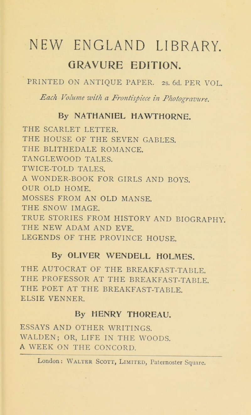 NEW ENGLAND LIBRARY. GRAVURE EDITION. PRINTED ON ANTIQUE PAPER. 2s. 6d. PER VOL. Each Volume with a Frontispiece in Photogravure. By NATHANIEL HAWTHORNE. THE SCARLET LETTER. THE HOUSE OF THE SEVEN GABLES. THE BLITHEDALE ROMANCE. TANGLEWOOD TALES. TWICE-TOLD TALES. A WONDER-BOOK FOR GIRLS AND BOYS. OUR OLD HOME. MOSSES FROM AN OLD MANSE. THE SNOW IMAGE. TRUE STORIES FROM HISTORY AND BIOGRAPHY. THE NEW ADAM AND EVE. LEGENDS OF THE PROVINCE HOUSE. By OLIVER WENDELL HOLMES. THE AUTOCRAT OF THE BREAKFAST-TABLE. THE PROFESSOR AT THE BREAKFAST-TABLE. THE POET AT THE BREAKFAST-TABLE. ELSIE VENNER. By HENRY THOREAU. ESSAYS AND OTHER WRITINGS. WALDEN; OR, LIFE IN THE WOODS. A WEEK ON THE CONCORD.