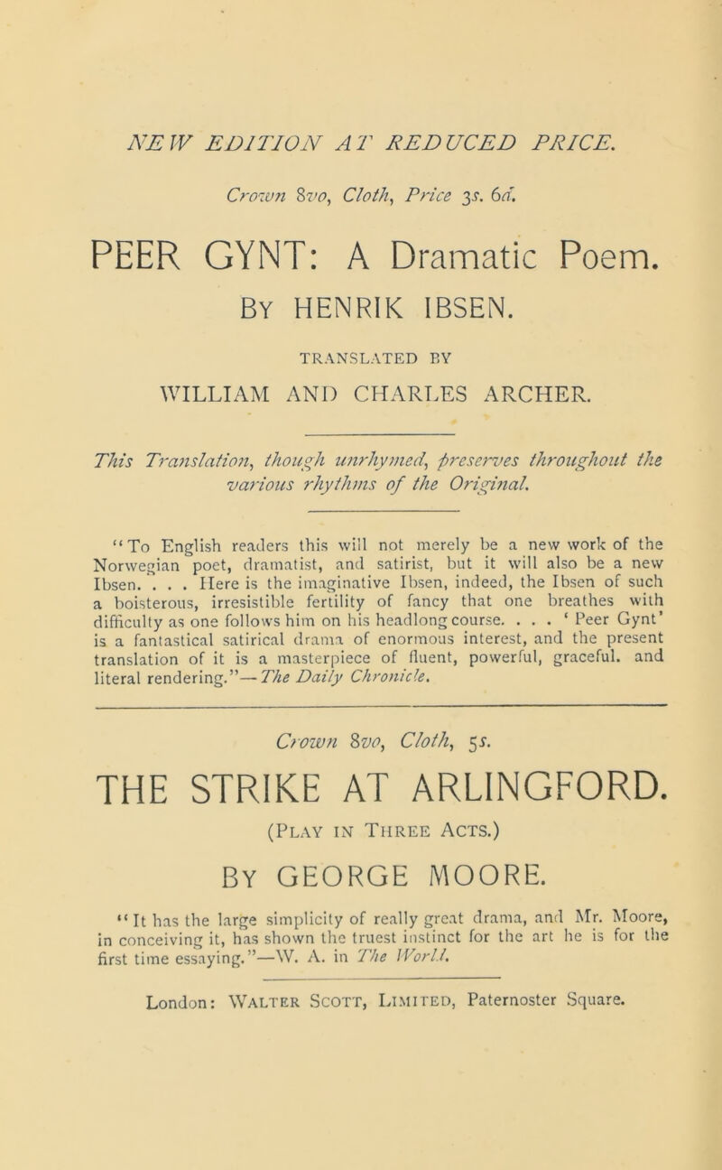 NEW EDITION AT REDUCED PRICE. Crown Sro, Cloth, Price 3s. 6d. PEER GYNT: A Dramatic Poem. By HENRIK IBSEN. TRANSLATED BY WILLIAM AND CHARLES ARCHER. This Translation, though unrhymed, preserves throughout the various rhythms of the Original. “To English readers this will not merely be a new work of the Norwegian poet, dramatist, and satirist, but it will also be a new Ibsen. . . . Here is the imaginative Ibsen, indeed, the Ibsen of such a boisterous, irresistible fertility of fancy that one breathes with difficulty as one follows him on his headlong course. . . . ‘ Peer Gynt’ is a fantastical satirical drama of enormous interest, and the present translation of it is a masterpiece of fluent, powerful, graceful, and literal rendering.”—The Daily Chronicle. Crown 8vo, Cloth, 51. THE STRIKE AT ARLINGFORD. (Play in Three Acts.) By GEORGE MOORE. “ It has the large simplicity of really great drama, and Mr. Moore, in conceiving it, has shown the truest instinct for the art he is for the first time essaying.”—\V. A. in The World