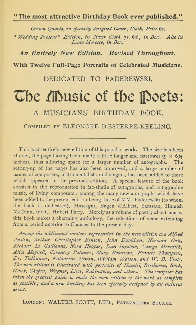 The most attractive Birthday Book ever published. Crown Quarto, in specially designed Cover, Cloth, Price 6s. “ Wedding Present ” Edition, in Silver Cloth, js. 6d., in Box. Also in Limp Morocco, in Box. An Entirely New Edition. Revised Throughout. With Twelve Full-Page Portraits of Celebrated Musicians. DEDICATED TO PADEREWSKI. Zhc /Ifousic of tbe : A MUSICIANS’ BIRTHDAY BOOK. Compiled by ELEONORE D’ESTERRE-KEELING. This is an entirely new edition of this popular work. The size has been altered, the page having been made a little longer and narrower (9 x 6^ inches), thus allowing space for a larger number of autographs. The setting-up of the pages has also been improved, and a large number of names of composers, instrumentalists and singers, has been added to those which appeared in the previous edition. A special feature of the book consists in the reproduction in fac-simile of autographs, and autographic music, of living composers; among the many new autographs which have been added to the present edition being those of MM. Paderewski (to whom the book is dedicated), Mascagni, Eugen d’Albert, Sarasate, Hamish McCunn, and C. Hubert Parry. Merely as a volume of poetry about music, this book makes a charming anthology, the selections.of verse extending from a period anterior to Chaucer to the present day. Among the additional writers represented in the new edition are Alfred Austin, Arthur Christopher Benson, John Davidson, Norman Gale, Richard Le Gallienne, Nora Hopper, Jean Ingelow, George Meredith, Alice Meynell, Coventry Patmore, Alary Robinson, Francis Thompson, Dr. Todkunter, Katharine Tynan, William Watson, and W. B. Yeats. The new edition is illustrated with portraits of Handel, Beethoven, Bach, Gluck, Chopin, Wagner, Liszt, Rubinstein, and others. The compiler has taken the greatest pains to make the new edition of the work as complete as possible ; and a new binding has been specially designed by an eminent artist.