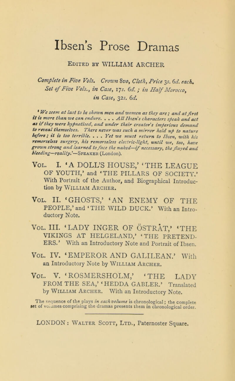 Ibsen’s Prose Dramas Edited by WILLIAM ARCHER Complete in Five Vo Is. Crown Svot Cloth, Price y. 6d. each. Set of Five Vols., in Case, 17s. 6d. ; in Half Morocco, in Case, 32s. 6d. * Wz seem at last to be shown men and women as they are ; and at first it is more than we can endure. • • « All Ibsen s characters speak and act as if they were hypnotised, and under their creator's imperious demand to reveal themselves. There never was such a mirror held up to nature before; it is too terrible. . . . Yet we must return to Ibsen, with his remorseless surgery, his remorseless electric-light, until we, too, have grown strong and learned to face the naked—if necessary, the flayed and bleeding—reality.'—Speaker (London). Vol. I. ‘A DOLL’S PIOUSE,’ ‘THE LEAGUE OF YOUTH,’ and ‘THE PILLARS OF SOCIETY.’ With Portrait of the Author, and Biographical Introduc- tion by William Archer. Vol. II. ‘GHOSTS,’ ‘AN ENEMY OF THE PEOPLE,’ and ‘ THE WILD DUCK.’ With an Intro- ductory Note. Vol. III. ‘LADY INGER OF OSTRAT,’ ‘THE VIKINGS AT IIELGELAND,’ ‘THE PRETEND- ERS.’ With an Introductory Note and Portrait of Ibsen. Vol. IV. ‘EMPEROR AND GALILEAN.’ With an Introductory Note by William Archer. Vol. V. ‘ROSMERSHOLM,’ ‘THE LADY FROM THE SEA,’ ‘HEDDA GABLER.’ Translated by William Archer. With an Introductory Note. The sequence of the plays in cachvolunte is chronological; the complete set of voiames comprising the dramas presents them in chronological order.