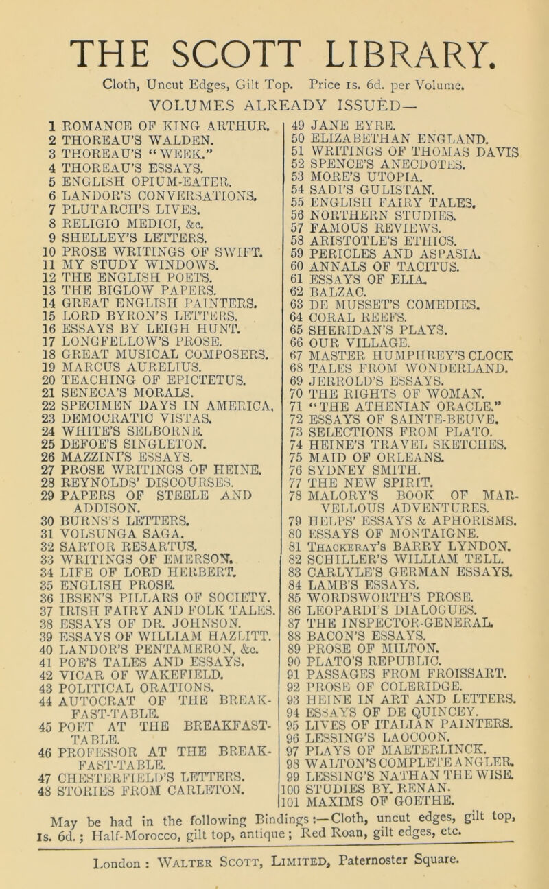 THE SCOTT LIBRARY. Cloth, Uncut Edges, Gilt Top. Price is. 6d. per Volume. VOLUMES ALREADY ISSUED — 1 ROMANCE OF KING ARTHUR. 2 THOREAU’S WALDEN. 3 THOREAU’S “ WEEK.” 4 THOREAU’S ESSAYS. 5 ENGLISH OPIUM-EATER. 6 LANDOR’S CONVERSATIONS. 7 PLUTARCH’S LIVES. 8 RELIGIO MEDICI, &c. 9 SHELLEY’S LETTERS. 10 PROSE WRITINGS OF SWIFT. 11 MY STUDY WINDOWS. 12 THE ENGLISH POETS. 13 THE BIGLOW PAPERS. 14 GREAT ENGLISH PAINTERS. 15 LORD BYRON’S LETTERS. 16 ESSAYS BY LEIGH HUNT. 17 LONGFELLOW’S PROSE. 18 GREAT MUSICAL COMPOSERS. 19 MARCUS AURELIUS. 20 TEACHING OF EPICTETUS. 21 SENECA’S MORALS. 22 SPECIMEN DAYS IN AMERICA. 23 DEMOCRATIC VISTAS. 24 WHITE’S SELBORNE. 25 DEFOE’S SINGLETON. 26 MAZZINI’S ESSAYS. 27 PROSE WRITINGS OF HEINE. 28 REYNOLDS’ DISCOURSES. 29 PAPERS OF STEELE AND ADDISON. 30 BURNS’S LETTERS. 31 VOLSUNGA SAGA. 32 SARTOR RESARTUS. 33 WRITINGS OF EMERSON. 34 LIFE OF LORD HERBERT. 35 ENGLISH PROSE. 36 IBSEN’S PILLARS OF SOCIETY. 37 IRISH FAIRY AND FOLK TALES. 38 ESSAYS OF DR. JOHNSON. 39 ESSAYS OF WILLIAM FIAZLITT. 40 LANDOR’S PENTAMERON, &c. 41 POE’S TALES AND ESSAYS. 42 VICAR OF WAKEFIELD. 43 POLITICAL ORATIONS. 44 AUTOCRAT OF THE BREAK- FAST-TABLE. 45 POET AT TPIE BREAKFAST- TABLE 46 PROFESSOR AT THE BREAK- FAST-TABLE. 47 CHESTERFIELD’S LETTERS. 48 STORIES FROM CAKLETON. 49 JANE EYRE. 50 ELIZABETHAN ENGLAND. 51 WRITINGS OF THOMAS DAVIS 52 SPENCE’S ANECDOTES. 53 MORE’S UTOPIA. 54 SADI’S GULISTAN. 55 ENGLISH FAIRY TALES. 56 NORTHERN STUDIES. 57 FAMOUS REVIEWS. 58 ARISTOTLE’S ETHICS. 59 PERICLES AND ASPASIA. 60 ANNALS OF TACITUS. 61 ESSAYS OF ELIA. 62 BALZAC. 63 DE MUSSET’S COMEDIES. 64 CORAL REEFS. 65 SHERIDAN’S PLAYS. 66 OUR VILLAGE. 67 MASTER HUMPHREY’S CLOCK 68 TALES FROM WONDERLAND. 69 JERROLD’S ESSAYS. 70 THE RIGHTS OF WOMAN. 71 “THE ATHENIAN ORACLE.” 72 ESSAYS OF SAINTE-BEUVE. 73 SELECTIONS FROM PLATO. 74 HEINE’S TRAVEL SKETCHES. 75 MAID OF ORLEANS. 76 SYDNEY SMITH. 77 THE NEW SPIRIT. 78 MALORY’S BOOK OF MAR- VELLOUS ADVENTURES. 79 HELPS’ ESSAYS & APHORISMS. 80 ESSAYS OF MONTAIGNE. 81 Thackeray’s BARRY LYNDON. 82 SCHILLER’S WILLIAM TELL. 83 CARLYLE’S GERMAN ESSAYS. 84 LAMB’S ESSAYS. 85 WORDSWORTH’S PROSE. 86 LEOPARDI’S DIALOGUES. 87 THE INSPECTOR-GENERAL. 88 BACON’S ESSAYS. 89 PROSE OF MILTON. 90 PLATO’S REPUBLIC. 91 PASSAGES FROM FROISSART. 92 PROSE OF COLERIDGE. 93 HEINE IN ART AND LETTERS. 94 ESSAYS OF DE QUINCEY. 95 LIVES OF ITALIAN PAINTERS. 96 LESSING’S LAOCOON. 97 PLAYS OF MAETERLINCK. 98 WALTON’S COMPLETE ANGLER. 99 LESSING’S NATHAN THE WISE. 100 STUDIES BY. RENAN. 101 MAXIMS OF GOETHE. May be had in the following BindingsCloth, uncut edges, gilt top, is. 6d.; Half-Morocco, gilt top, antique; Red Roan, gilt edges, etc.