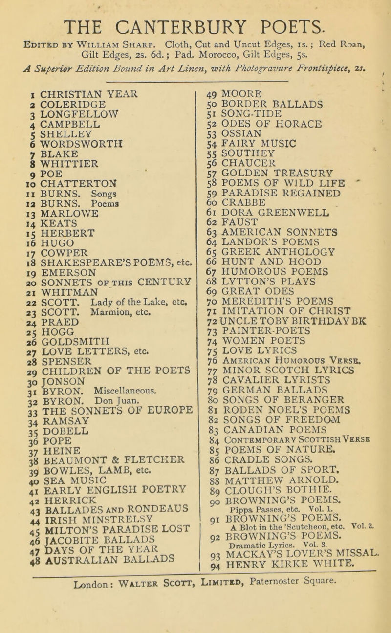 THE CANTERBURY POETS. Edited by William Sharp. Cloth, Cut and Uncut Edges, is.; Red Roan, Gilt Edges, 2s. 6d.; Pad. Morocco, Gilt Edges, 5s. A Superior Edition Bomid in Art Linen, with Photogravure Frontispiece, 2s. 1 CHRISTIAN YEAR 2 COLERIDGE 3 LONGFELLOW 4 CAMPBELL 5 SHELLEY 6 WORDSWORTH 7 BLAKE 8 WHITTIER 9 POE 10 CHATTERTON 11 BURNS. Songs 12 BURNS. Poems 13 MARLOWE 14 KEATS 15 HERBERT 16 HUGO 17 COWPER 18 SHAKESPEARE’S POEMS, etc. 19 EMERSON 20 SONNETS OF this CENTURY 21 WHITMAN 22 SCOTT. Lady of the Lake, etc. 23 SCOTT. Marmion, etc. 24 PRAED 25 HOGG 26 GOLDSMITH 27 LOVE LETTERS, etc. 28 SPENSER 29 CHILDREN OF THE POETS 30 JONSON 31 BYRON. Miscellaneous. 32 BYRON. Don Juan. 33 THE SONNETS OF EUROPE 34 RAMSAY 35 DOBELL 36 POPE 37 HEINE 38 BEAUMONT & FLETCPIER 39 BOWLES, LAMB, etc. 40 SEA MUSIC 41 EARLY ENGLISH POETRY 42 HERRICK 43 BALLADES and RONDEAUS 44 IRISH MINSTRELSY 45 MILTON’S PARADISE LOST 46 JACOBITE BALLADS 47 DAYS OF THE YEAR 48 AUSTRALIAN BALLADS 49 MOORE 50 BORDER BALLADS 51 SONG-TIDE 52 ODES OF HORACE 53 OSSIAN 54 FAIRY MUSIC 55 SOUTHEY 56 CHAUCER 57 GOLDEN TREASURY 58 POEMS OF WILD LIFE ' 59 PARADISE REGAINED 60 CRABBE 61 DORA GREEN WELL 62 FAUST 63 AMERICAN SONNETS 64 LANDOR’S POEMS 65 GREEK ANTHOLOGY 66 HUNT AND HOOD 67 HUMOROUS POEMS 68 LYTTON’S PLAYS 69 GREAT ODES 70 MEREDITH’S POEMS 71 IMITATION OF CHRIST 72 UNCLE TOBY BIRTHDAY BK 73 PAINTER-POETS 74 WOMEN POETS 75 LOVE LYRICS 76 American Humorous Verse. 77 MINOR SCOTCH LYRICS 78 CAVALIER LYRISTS 79 GERMAN BALLADS 80 SONGS OF BERANGER 81 RODEN NOEL’S POEMS 82 SONGS OF FREEDOM 83 CANADIAN POEMS 84 Contemporary ScottisiiVersb 85 POEMS OF NATURE. 86 CRADLE SONGS. 87 BALLADS OF SPORT. 88 MATTPIEW ARNOLD. 89 CLOUGH’S BOTIITE. 90 BROWNING’S POEMS. Pippa Passes, etc. Vol. 1. 91 BROWNING’S POEMS. A Blot in the ’Scutcheon, etc. Vol. 2. 92 BROWNING’S POEMS. Dramatic Lyrics. Vol. 3. 93 MACKAY’S LOVER’S MISSAL. 94 HENRY KIRKE WHITE.