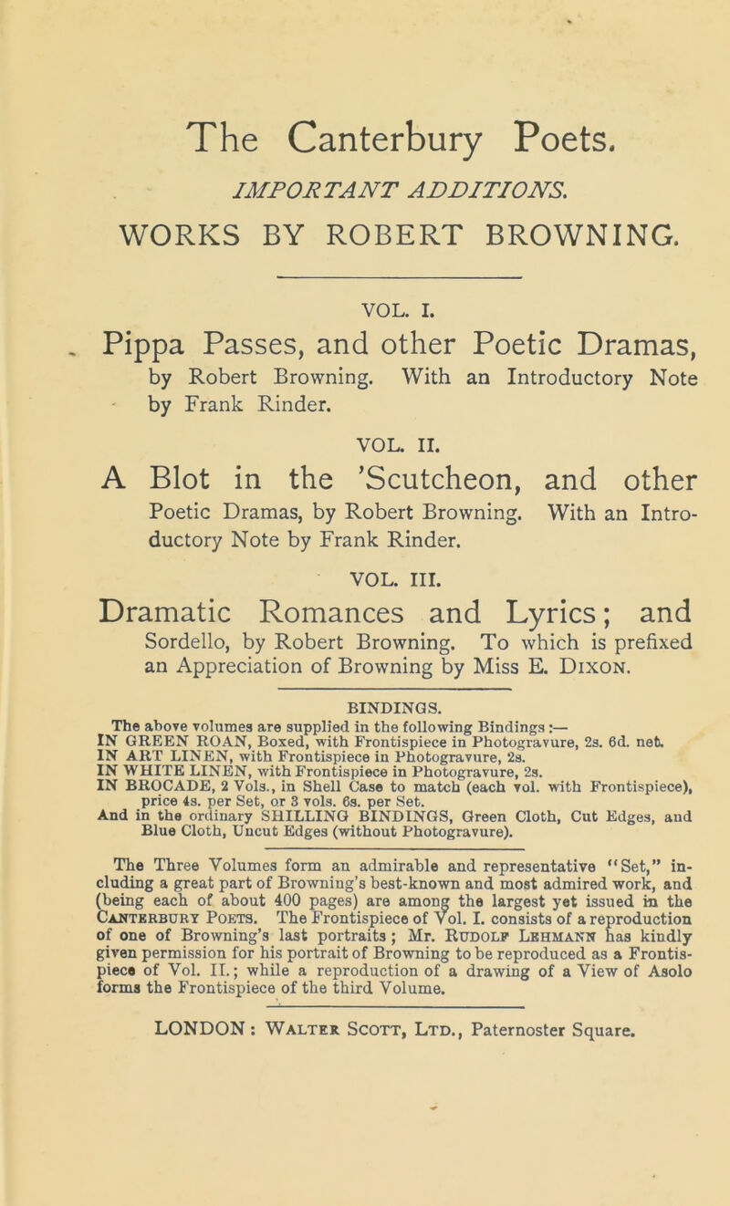 IMPORTANT ADDITIONS. WORKS BY ROBERT BROWNING. VOL. I. Pippa Passes, and other Poetic Dramas, by Robert Browning. With an Introductory Note by Frank Rinder. VOL. II. A Blot in the ’Scutcheon, and other Poetic Dramas, by Robert Browning. With an Intro- ductory Note by Frank Rinder. VOL. III. Dramatic Romances and Lyrics; and Sordello, by Robert Browning. To which is prefixed an Appreciation of Browning by Miss E. Dixon. BINDINGS. The above volumes are supplied in the following Bindings:— IN GREEN ROAN, Boxed, with Frontispiece in Photogravure, 2s. 6d. net. IN ART LINEN, with Frontispiece in Photogravure, 2s. IN WHITE LINEN, with Frontispiece in Photogravure, 2s. IN BROCADE, 2 Vols., in Shell Case to match (each vol. with Frontispiece), price 4s. per Set, or 3 vols. 6s. per Set. And in the ordinary SHILLING BINDINGS, Green Cloth, Cut Edges, and Blue Cloth, Uncut Edges (without Photogravure). The Three Volumes form an admirable and representative “Set,” in- cluding a great part of Browning’s best-known and most admired work, and (being each of about 400 pages) are among the largest yet issued in the Canterbury Poets. The Frontispiece of Vol. I. consists of a reproduction of one of Browning’s last portraits ; Mr. Rudolf Lehmann has kindly given permission for his portrait of Browning to be reproduced as a Frontis- piece of Vol. II.; while a reproduction of a drawing of a View of Asolo forms the Frontispiece of the third Volume.