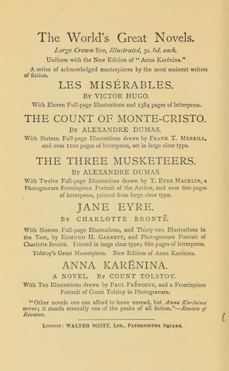 The World’s Great Novels. Large Crown Svo, Illustrated,\ 3 c 6d. each. Uniform with the New Edition of “ Anna Karenina.” A series of acknowledged masterpieces by the most eminent writers of fiction. LES MISERABLES. By VICTOR HUGO. With Eleven Full-page Illustrations and 1384 pages of letterpress. THE COUNT OF MONTE-CRISTO. By ALEXANDRE DUMAS. With Sixteen Full-page Illustrations drawn by Frank T. Merrill, and over 1100 pages of letterpress, set in large clear type. THE THREE MUSKETEERS. By ALEXANDRE DUMAS. With Twelve Full-page Illustrations drawn by T. Eyre Macklin, a Photogravure Frontispiece Portrait of the Author, and over 600 pages of letterpress, printed from large clear type. JANE EYRE. By CHARLOTTE BRONTE. With Sixteen Full-page Illustrations, and Thirty-two Illustrations in the Text, by Edmund H. Garrett, and Photogravure Portrait of Charlotte Bronte. Printed in large clear type; 660 pages of letterpress. Tolstoy’s Great Masterpiece. New Edition of Anna Karenina. ANNA KARENINA. A NOVEL. By COUNT TOLSTOY. With Ten Illustrations drawn by Paul Frenzeny, and a Frontispiece Portrait of Count Tolstoy in Photogravure. “Other novels one can afford to leave unread, but Anna Kartnina never; it stands eternally one of the peaks of all fiction.”—Review oj Reviews.