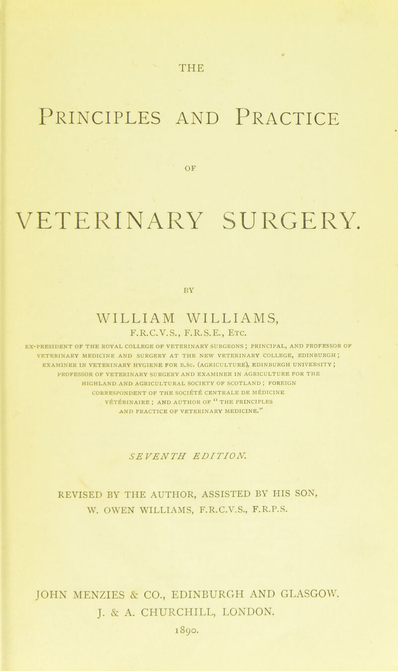 THE Principles and Practice OF VETERINARY SURGERY. BY WILLIAM WILLIAMS, F.R.C.V.S., F.R.S.E., Etc. EX-PRESIDENT OF THE ROYAL COLLEGE OF VETERINARY SURGEONS ; PRINCIPAL, AND PROFESSOR OF VETERINARY MEDICINE AND SURGERY AT THE NEW VETERINARY COLLEGE, EDINBURGH J EXAMINER IN VETERINARY HYGIENE FOR B.Sc. (AGRICULTURE), EDINBURGH UNIVERSITY ; PROFESSOR OF VETERINARY SURGERY AND EXAMINER IN AGRICULTURE FOR THE HIGHLAND AND AGRICULTURAL SOCIETY OF SCOTLAND ; FOREIGN CORRESPONDENT OF THE SOCi£t£ CENTRALE DE MEDICINE v6t£rinaire ; and author of “ the principles AND PRACTICE OF VETERINARY MEDICINE.” SEVENTH EDITION. REVISED BY THE AUTHOR, ASSISTED BY HIS SON, \V. OWEN WILLIAMS, F.R.C.V.S., F.R.P.S. JOHN MENZIES & CO., EDINBURGH AND GLASGOW. J. & A. CHURCHILL, LONDON. 1890.