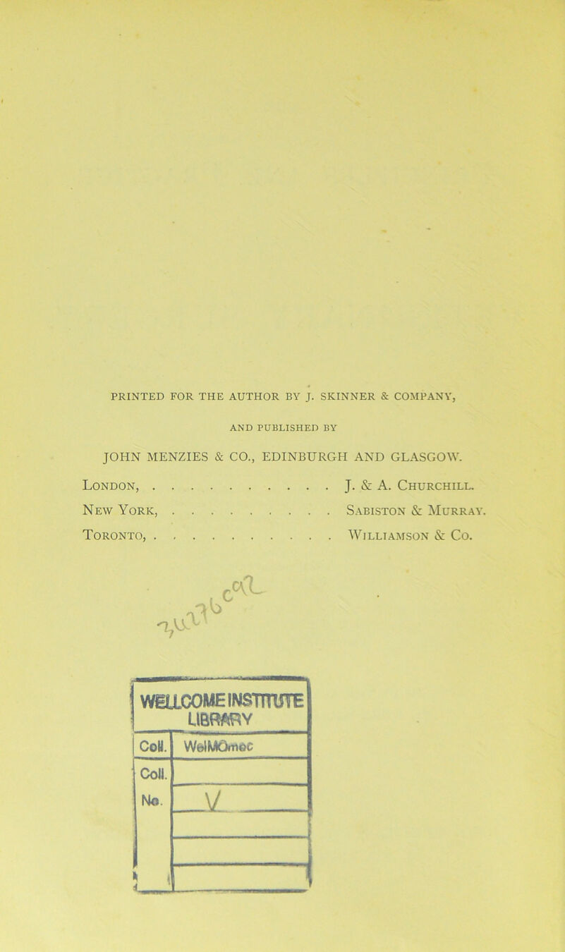 PRINTED FOR THE AUTHOR BY J. SKINNER & COMPANY, AND PUBLISHED BY JOHN MENZIES & CO., EDINBURGH AND GLASGOW. London, J. & A. Churchill. New York, Sabiston & Murray. Toronto, Williamson & Co. WILLCOME INSTITUTE LIBRARY CoU. WblMOmeC Coll. No. V ; •