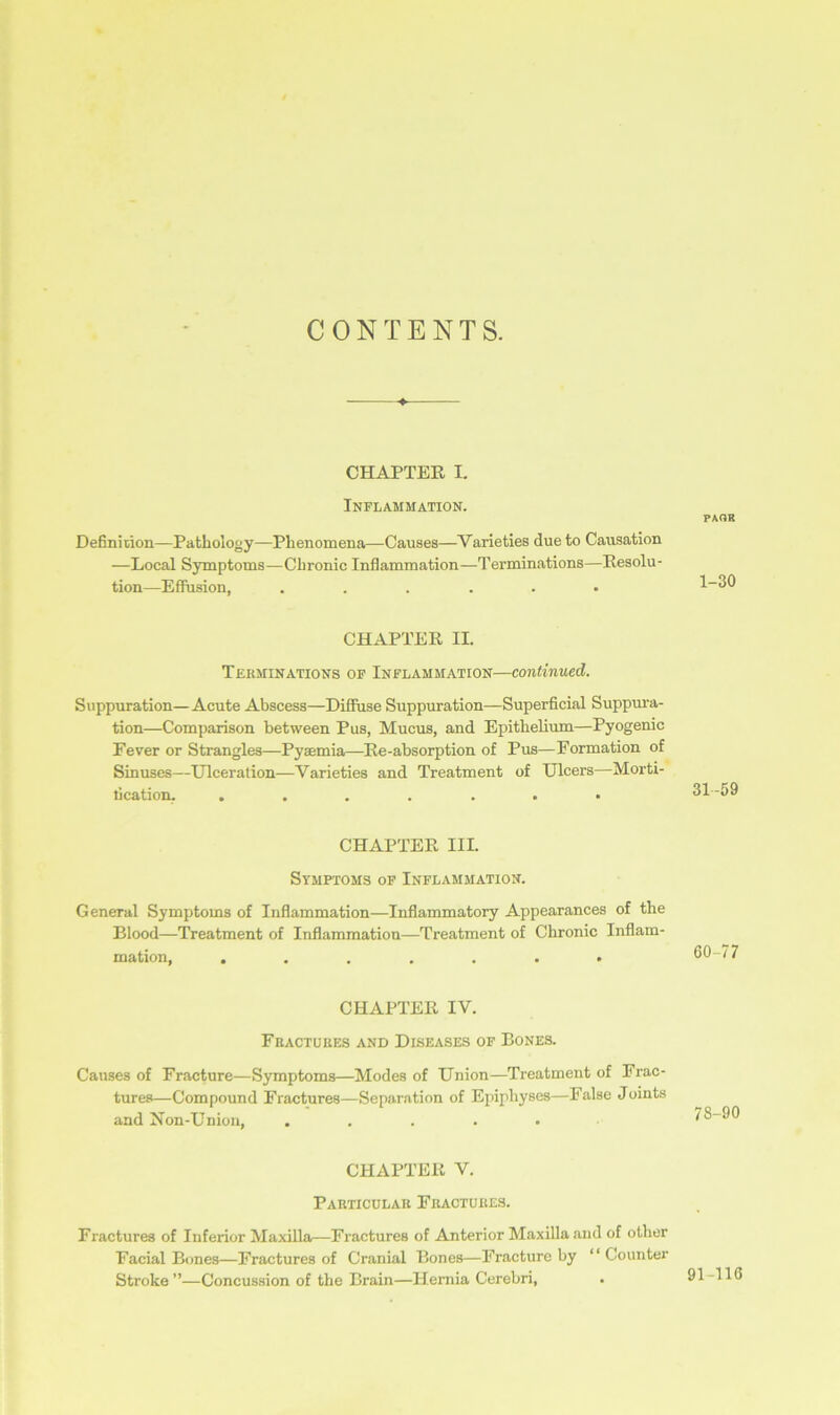 CONTENTS. CHAPTER I. Inflammation. Definition—Pathology—Phenomena—Causes—Varieties due to Causation —Local Symptoms—Chronic Inflammation—Terminations—Resolu- tion—Effusion, ...... CHAPTER II. Terminations of Inflammation—continued. Suppuration—Acute Abscess—Diffuse Suppuration—Superficial Suppura- tion—Comparison between Pus, Mucus, and Epithelium—Pyogenic Fever or Strangles—Pyaemia—Re-absorption of Pus—Formation of Sinuses—Ulceration—Varieties and Treatment of Ulcers—Morti- location. CHAPTER III. Symptoms of Inflammation. General Symptoms of Inflammation—Inflammatory Appearances of the Blood—Treatment of Inflammation—Treatment of Chronic Inflam- mation, ....... CHAPTER IV. Fractures and Diseases of Bones. Causes of Fracture—Symptoms—Modes of Union—Treatment of Frac- tures—Compound Fractures—Separation of Epiphyses—False Joints and Non-Union, ..... CHAPTER V. Particular Fractures. Fractures of Inferior Maxilla—Fractures of Anterior Maxilla and of other Facial Bones—Fractures of Cranial Bones—Fracture by “ Counter Stroke ”—Concussion of the Brain—Hernia Cerebri, PAQR 1-30 31 59 60 77 78-90 91-116