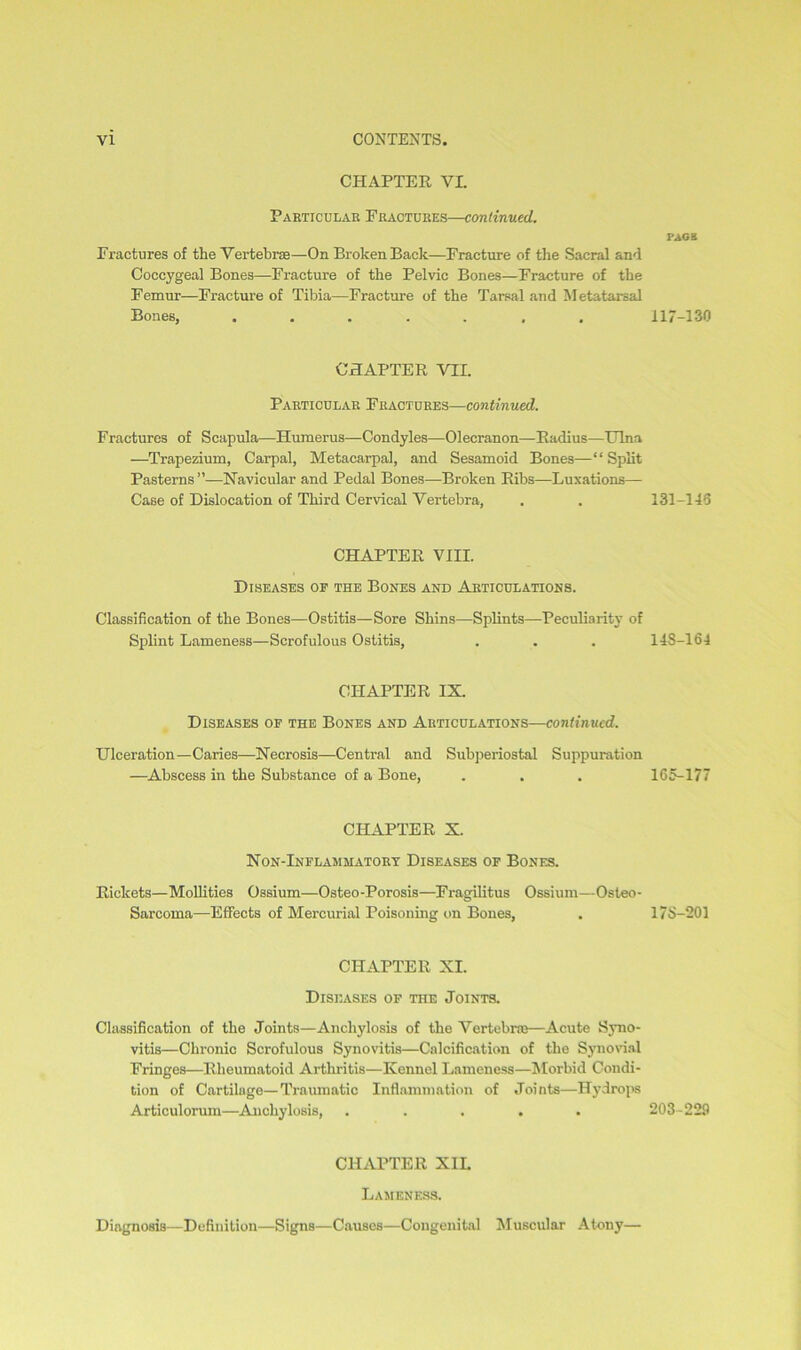 CHAPTER VL Particular Fractures—continued. FAGS Fractures of the Vertebra—On Broken Back—Fracture of the Sacral and Coccygeal Bones—Fracture of the Pelvic Bones—Fracture of the Femur—Fracture of Tibia—Fracture of the Tarsal and Metatarsal Bones, ....... 117-130 CHAPTER VII. Particular Fractures—continued. Fractures of Scapula—Humerus—Condyles—Olecranon—Radius—Ulna —Trapezium, Carpal, Metacarpal, and Sesamoid Bones—“ Split Pasterns”—Navicular and Pedal Bones—Broken Ribs—Luxations— Case of Dislocation of Third Cervical Vertebra, . . 131-143 CHAPTER VIII. Diseases of the Bones and Articulations. Classification of the Bones—Ostitis—Sore Shins—Splints—Peculiarity of Splint Lameness—Scrofulous Ostitis, . . . 148-164 CHAPTER IX. Diseases of the Bones and Articulations—continued. Ulceration—Caries—Necrosis—Central and Subperiostal Suppuration —Abscess in the Substance of a Bone, . . . 165-177 CHAPTER X. Non-Inflam jiatory Diseases of Bones. Rickets—Mollities Ossium—Osteo-Porosis—Fragilitus Ossium—Osteo- Sarcoma—Effects of Mercurial Poisoning on Bones, . 17S-201 CHAPTER XI. Diseases of the Joints. Classification of the Joints—Anchylosis of the Vertebras—Acute Syno- vitis—Chronic Scrofulous Synovitis—Calcification of the Synovial Fringes—Rheumatoid Arthritis—Kennel Lameness—Morbid Condi- tion of Cartilage—Traumatic Inflammation of Joints—Hydrops Articulorum—Anchylosis, ..... 203-229 CHAPTER XIL Lameness. Diagnosis—Definition—Signs—Causes—Congenital Muscular Atony—