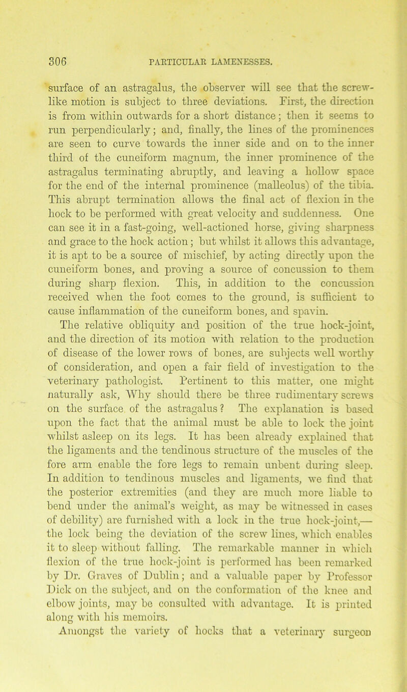 surface of an astragalus, the observer will see that the screw- like motion is subject to three deviations. First, the direction is from within outwards for a short distance; then it seems to run perpendicularly; and, finally, the lines of the prominences are seen to curve towards the inner side and on to the inner third of the cuneiform magnum, the inner prominence of the astragalus terminating abruptly, and leaving a hollow space for the end of the internal prominence (malleolus) of the tibia. This abrupt termination allows the final act of flexion in the hock to he performed with great, velocity and suddenness. One can see it in a fast-going, well-actioned horse, giving sharpness and grace to the hock action; but whilst it allows this advantage, it is apt to he a source of mischief, by acting directly upon the cuneiform hones, and proving a source of concussion to them during sharp flexion. This, in addition to the concussion received when the foot comes to the ground, is sufficient to cause inflammation of the cuneiform hones, and spavin. The relative obliquity and position of the true hock-joint, and the direction of its motion with relation to the production of disease of the lower rows of hones, are subjects well worthy of consideration, and open a fair field of investigation to the veterinary pathologist. Pertinent to this matter, one might naturally ask. Why should there he three rudimentary screws on the surface of the astragalus ? The explanation is based upon the fact that the animal must he able to lock the joint whilst asleep on its legs. It has been already explained that the ligaments and the tendinous structure of the muscles of the fore arm enable the fore legs to remain unbent during sleep. In addition to tendinous muscles and ligaments, we find that the posterior extremities (and they are much more liable to bend under the animal’s weight, as may be witnessed in cases of debility) are furnished with a lock in the true hock-joint,— the lock being the deviation of the screw lines, which enables it to sleep without falling. The remarkable manner in which flexion of the true hoclc-joint is performed has been remarked by Dr. Graves of Dublin; and a valuable paper by Professor Dick on the subject, and on the conformation of the knee and elbow joints, may be consulted with advantage. It is printed along with his memoirs. Amongst the variety of hocks that a veterinary surgeon