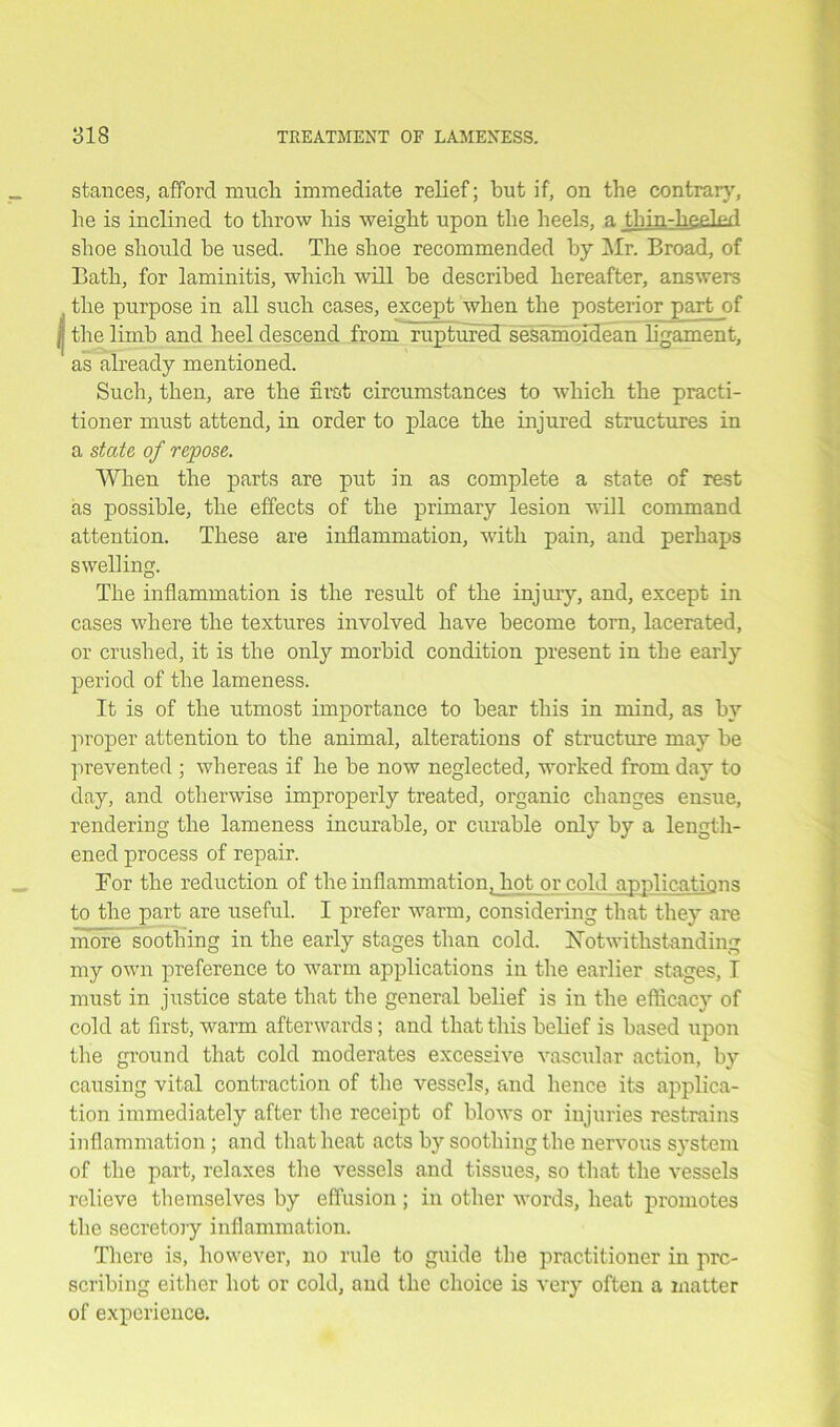 stances, afford much immediate relief; but if, on the contrary, he is inclined to throw his weight upon the heels, a tLin-hc.filefl shoe should be used. The shoe recommended by Mr. Broad, of Bath, for laminitis, which will be described hereafter, answers the purpose in all such cases, except when the posterior part of I; the limb and heel descend from ruptured sesamoidean ligament, as already mentioned. Such, then, are the first circumstances to which the practi- tioner must attend, in order to place the injured structures in a state of repose. When the parts are put in as complete a state of rest as possible, the effects of the primary lesion will command attention. These are inflammation, with pain, and perhaps swelling. The inflammation is the result of the injury, and, except in cases where the textures involved have become torn, lacerated, or crushed, it is the only morbid condition present in the early period of the lameness. It is of the utmost importance to bear this in mind, as by proper attention to the animal, alterations of structure may be prevented ; whereas if he be now neglected, worked from day to day, and otherwise improperly treated, organic changes ensue, rendering the lameness incurable, or curable only by a length- ened process of repair. For the reduction of the inflammation Jrotor cold applications to the part are useful. I prefer warm, considering that they are more soothing in the early stages than cold. Notwithstanding my own preference to warm applications in the earlier stages, I must in justice state that the general belief is in the efficacy of cold at first, warm afterwards; and that this belief is based upon the ground that cold moderates excessive vascular action, by causing vital contraction of the vessels, and hence its applica- tion immediately after the receipt of blows or injuries restrains inflammation; and that heat acts by soothing the nervous system of the part, relaxes the vessels and tissues, so that the vessels relieve themselves by effusion ; in other words, heat promotes the secretory inflammation. There is, however, no rule to guide the practitioner in pre- scribing either hot or cold, and the choice is very often a matter of experience.