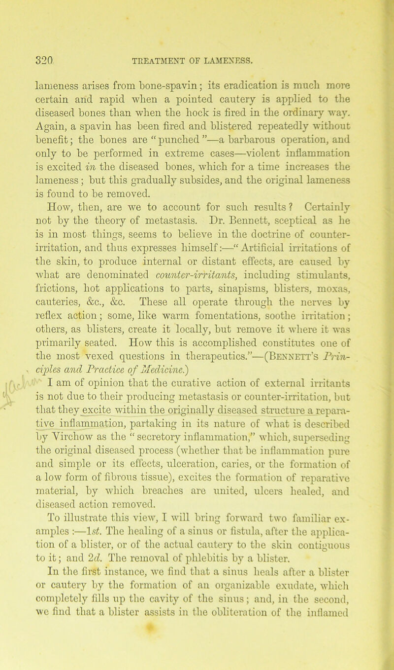 lameness arises from bone-spavin; its eradication is much more certain and rapid when a pointed cautery is applied to the diseased bones than when the hock is fired in the ordinary -way. Again, a spavin has been fired and blistered repeatedly without benefit; the bones are “ punched ”—a barbarous operation, and only to be performed in extreme cases—violent inflammation is excited in the diseased bones, which for a time increases the lameness ; but this gradually subsides, and the original lameness is found to be removed. How, then, are we to account for such results ? Certainly not by the theory of metastasis. Dr. Bennett, sceptical as he is in most things, seems to believe in the doctrine of counter- irritation, and thus expresses himself:—“ Artificial irritations of the skin, to produce internal or distant effects, are caused by what are denominated counter-irritants, including stimulants, frictions, hot applications to parts, sinapisms, blisters, moxas, cauteries, &c., &c. These all operate through the nerves by reflex action; some, like warm fomentations, soothe irritation; others, as blisters, create it locally, but remove it where it was primarily seated. How this is accomplished constitutes one of the most vexed questions in therapeutics.”—(Bennett’s Prin- ciples and Practice of Medicine.) I am of opinion that the curative action of external irritants is not due to their producing metastasis or counter-irritation, but that they excite within the originally diseased structure a repara- tive inflammation, partaking in its nature of what is described by Virchow as the “ secretory inflammation,” which, superseding the original diseased process (whether that be inflammation pure and simple or its effects, ulceration, caries, or the formation of a low form of fibrous tissue), excites the formation of reparative material, by which breaches are united, ulcers healed, and diseased action removed. To illustrate this view, I will bring forward two familiar ex- amples :—1st. The healing of a sinus or fistula, after the applica- tion of a blister, or of the actual cautery to the skin contiguous to it; and 2d. The removal of phlebitis by a blister. In the first instance, we find that a sinus heals after a blister or cautery by the formation of an organizable exudate, which completely fills up the cavity of the sinus; and, in the second, we find that a blister assists in the obliteration of the inflamed