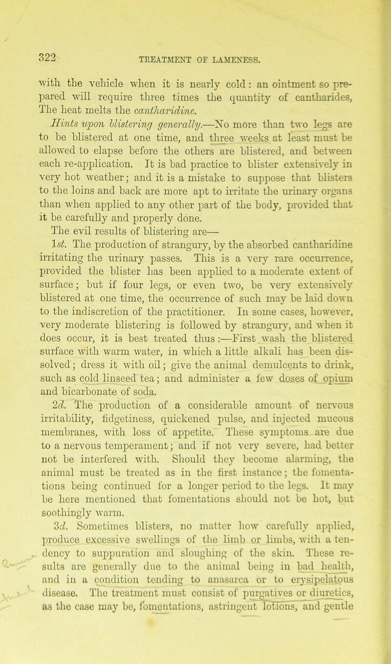 with the vehicle when it is nearly cold : an ointment so pre- pared will require three times the quantity of cantharides, The heat melts the cantharidine. Hints upon blistering generally.—No more than two legs are to be blistered at one time, and three weeks at least must be allowed to elapse before the others are blistered, and between each re-application. It is bad practice to blister extensively in very hot weather; and it is a mistake to suppose that blisters to the loins and back are more apt to irritate the urinary organs than when applied to any other part of the body, provided that it be carefully and properly done. The evil results of blistering are— 1st. The production of strangury, by the absorbed cantharidine irritating the urinary passes. This is a very rare occurrence, provided the blister has been applied to a moderate extent of surface; but if four legs, or even two, be very extensively blistered at one time, the occurrence of such may be laid down to the indiscretion of the practitioner. In some cases, however, very moderate blistering is followed by strangury, and when it does occur, it is best treated thus :—First -wash the blistered surface with warm water, in which a little alkali has been dis- solved ; dress it with oil; give the animal demulcents to drink, such as cold linseed tea; and administer a few doses of opium and bicarbonate of soda. 2d. The production of a considerable amount of nervous irritability, fidgetiness, quickened pulse, and injected mucous membranes, with loss of appetite. These symptoms are due to a nervous temperament; and if not very severe, had better not be interfered with. Should they become alarming, the animal must be treated as in the first instance; the fomenta- tions being continued for a longer period to the legs. It may be here mentioned that fomentations should not be hot, but soothingly warm. 3d. Sometimes blisters, no matter how carefully applied, produce excessive swellings of the limb or limbs, with a ten- . dency to suppuration and sloughing of the skin. These re- sults are generally due to the animal being in bad health, and in a condition tending to anasarca or to erysipelatous disease. The treatment must consist of purgatives or diuretics, as the case may be, fomentations, astringent lulibns, and gentle