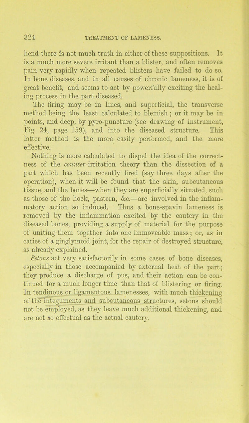 hend there is not much truth in either of these suppositions. It is a much more severe irritant than a blister, and often removes pain very rapidly when repeated blisters have failed to do so. In bone diseases, and in all causes of chronic lameness, it is of great benefit, and seems to act by powerfully exciting the heal- ing process in the part diseased. The firing may be in lines, and superficial, the transverse method being the least calculated to blemish ; or it may be in points, and deep, by pyro-punctnre (see drawing of instrument, Tig. 24, page 159), and into the diseased structure. This latter method is the more easily performed, and the more effective. Nothing is more calculated to dispel the idea of the correct- ness of the counter-irritation theory than the dissection of a part which has been recently fired (say three days after the operation), when it will be found that the skin, subcutaneous tissue, and the bones—when they are superficially situated, such as those of the hock, pastern, &c.—are involved in the inflam- matory action so induced. Thus a bone-spavin lameness is removed by the inflammation excited by the cautery in the diseased boues, providing a supply of material for the purpose of uniting them together into one immoveable mass; or, as in caries of a ginglymoid joint, for the repair of destroyed structure, as already explained. S'dons act very satisfactorily in some cases of bone diseases, especially in those accompanied by external heat of the part; they produce a discharge of pus, and their action can be con- tinued for a much longer time than that of blistering or firing. In tendinous or ligamentous lamenesses, with much thickening of the integuments and subcutaneous structures, setons should not be employed, as they leave much additional thickening, and are not so effectual as the actual cautery.