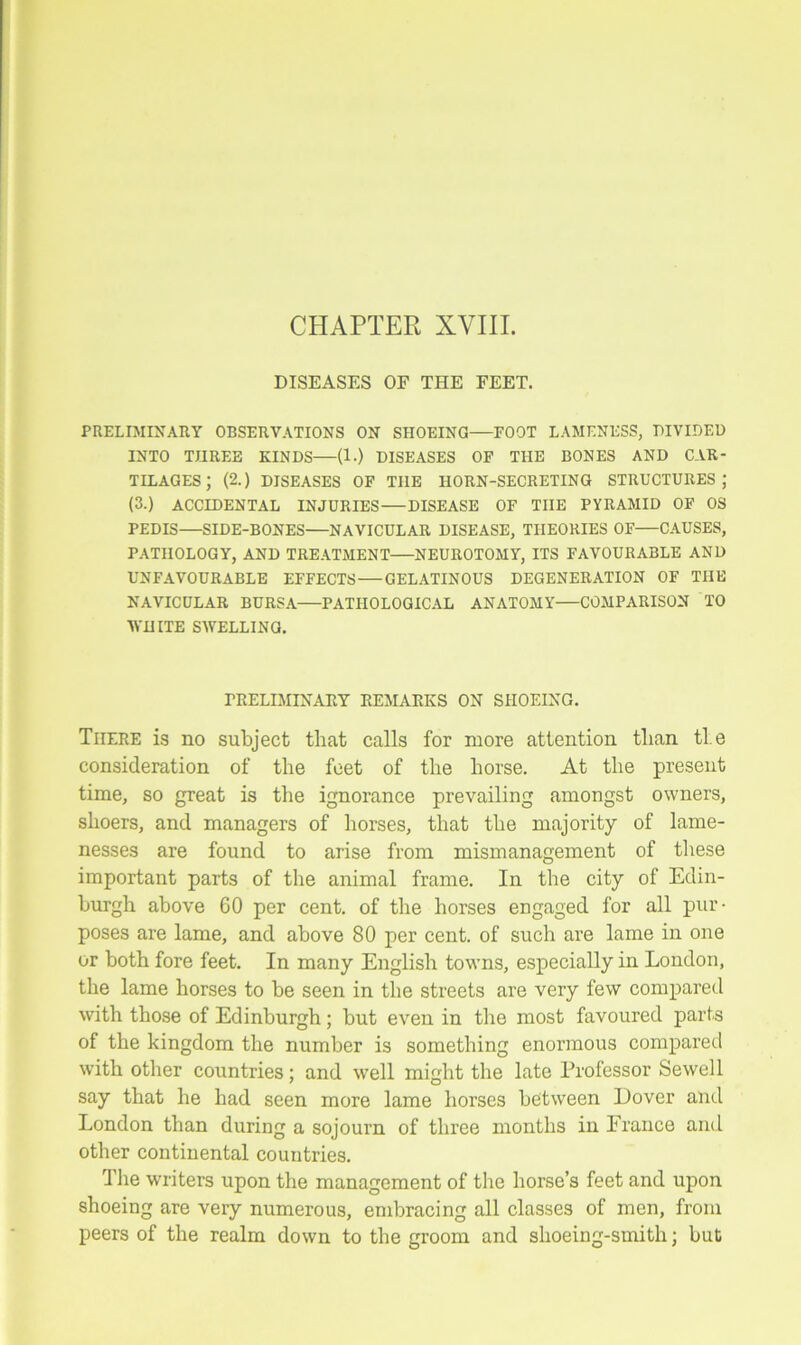 CHAPTER XVIII. DISEASES OF THE FEET. PRELIMINARY OBSERVATIONS ON SHOEING—FOOT LAMENESS, DIVIDED INTO THREE KINDS—(1.) DISEASES OF THE BONES AND CAR- TILAGES; (2.) DISEASES OF THE HORN-SECRETING STRUCTURES; (3.) ACCIDENTAL INJURIES DISEASE OF THE PYRAMID OF OS PEDIS SIDE-BONES NAVICULAR DISEASE, THEORIES OF CAUSES, PATHOLOGY, AND TREATMENT NEUROTOMY, ITS FAVOURABLE AND UNFAVOURABLE EFFECTS—GELATINOUS DEGENERATION OF THE NAVICULAR BURSA—PATHOLOGICAL ANATOMY—COMPARISON TO WHITE SWELLING. PRELIMINARY REMARKS ON SHOEING. There is no subject that calls for more attention than ti e consideration of the feet of the horse. At the present time, so great is the ignorance prevailing amongst owners, shoers, and managers of horses, that the majority of lame- nesses are found to arise from mismanagement of these important parts of the animal frame. In the city of Edin- burgh above GO per cent, of the horses engaged for all pur- poses are lame, and above 80 per cent, of such are lame in one or both fore feet. In many English towns, especially in London, the lame horses to be seen in the streets are very few compared with those of Edinburgh; but even in the most favoured parts of the kingdom the number is something enormous compared with other countries; and well might the late Professor Sewell say that he had seen more lame horses between Dover and London than during a sojourn of three months in France and other continental countries. The writers upon the management of the horse’s feet and upon shoeing are very numerous, embracing all classes of men, from peers of the realm down to the groom and shoeing-smith; but