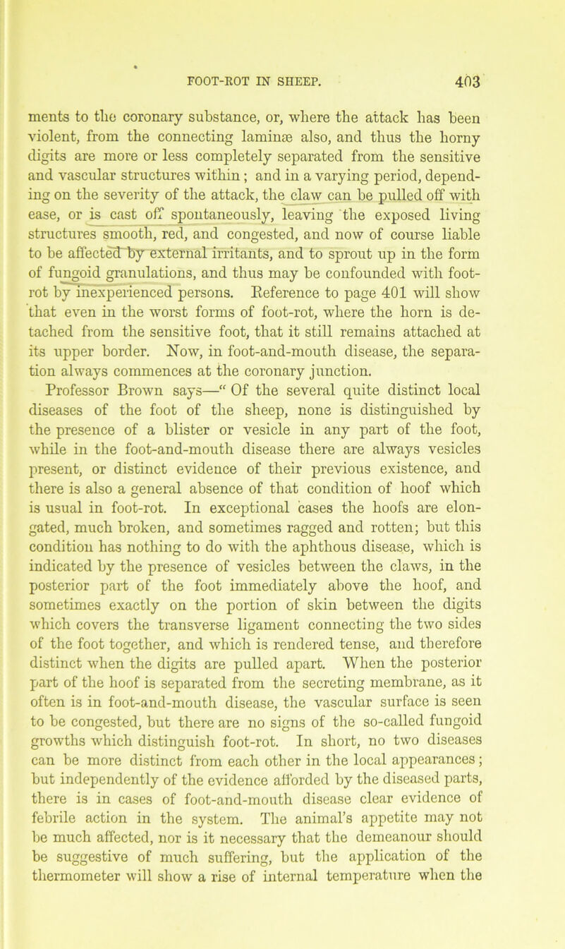 ments to tlio coronary substance, or, where the attack lias been violent, from the connecting laminse also, and thus the horny digits are more or less completely separated from the sensitive and vascular structures within; and in a varying period, depend- ing on the severity of the attack, the claw can be pulled off with ease, or is cast off spontaneously, leaving the exposed living structures smooth, red, and congested, and now of course liable to be affectecEby external irritants, and to sprout up in the form of fungoid granulations, and thus may be confounded with foot- rot by inexperienced persons. Eeference to page 401 will show that even in the worst forms of foot-rot, where the horn is de- tached from the sensitive foot, that it still remains attached at its upper border. Now, in foot-and-mouth disease, the separa- tion always commences at the coronary junction. Professor Brown says— Of the several quite distinct local diseases of the foot of the sheep, none is distinguished by the presence of a blister or vesicle in any part of the foot, while in the foot-and-mouth disease there are always vesicles present, or distinct evidence of their previous existence, and there is also a general absence of that condition of hoof which is usual in foot-rot. In exceptional cases the hoofs are elon- gated, much broken, and sometimes ragged and rotten; but this condition has nothing to do with the aphthous disease, which is indicated by the presence of vesicles between the claws, in the posterior part of the foot immediately above the hoof, and sometimes exactly on the portion of skin between the digits which covers the transverse ligament connecting the two sides of the foot together, and which is rendered tense, and therefore distinct when the digits are pulled apart. When the posterior part of the hoof is separated from the secreting membrane, as it often is in foot-and-mouth disease, the vascular surface is seen to be congested, but there are no signs of the so-called fungoid growths which distinguish foot-rot. In short, no two diseases can be more distinct from each other in the local appearances; but independently of the evidence afforded by the diseased parts, there is in cases of foot-and-mouth disease clear evidence of febrile action in the system. The animal’s appetite may not be much affected, nor is it necessary that the demeanour should be suggestive of much suffering, but the application of the thermometer will show a rise of internal temperature when the