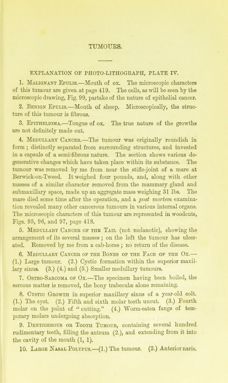 'UMOUBS. EXPLANATION OP PHOTO-LITHOGRAPH, PLATE IV. 1. Malignant Epulis.—Mouth of ox. The microscopic characters of this tumour are given at page 419. The cells, as will be seen by the microscopic drawing, Fig. 99, partake of the nature of epithelial cancer. 2. Benign Epulis.—Mouth of sheep. Microscopically, the struc- ture of this tumour is fibrous. 3. Epithelioma.—Tongue of ox. The true nature of the growths are not definitely made out. 4. Medullary Cancer.—The tumour was originally roundish in form; distinctly separated from surrounding structures, and invested in a capsule of a semi-fibrous nature. The section shows various de- generative changes which have taken place within its substance. The tumour was removed by me from near the stifle-joint of a mare at Berwick-on-Tweed. It weighed four pounds, and, along with other masses of a similar character removed from the mammary gland and submaxillary space, made up an aggregate mass weighing 31 lbs. The mare died some time after the operation, and a post mortem examina- tion revealed many other cancerous tumours in various internal organs. The microscopic characters of this tumour are represented in woodcuts, Figs. 95, 96, and 97, page 418. 5. Medullary Cancer op the Tail (not melanotic), showing the arrangement of its several masses ; on the left the tumour has ulcer- ated. Removed by me from a cab-horse ; no return of the disease. 6. Medullary Cancer op the Bones of the Face op the Ox.— (1.) Large tumour. (2.) Cystic formation within the superior maxil- lary sinus. (3.) (4.) and (5.) Smaller medullary tumours. 7. Osteo-Sarcoma op Ox.—The specimen having been boiled, the sarcous matter is removed, the bony trabeculae alone remaining. 8. Cystic Growth in superior maxillary sinus of a year-old colt. (1.) The cyst. (2.) Fifth and sixth molar teeth uncut. (3.) Fourth molar on the point of “ cutting.” (4.) Worm-eaten fangs of tem- porary molars undergoing absorption. 9. Dentigerous or Tooth Tumour, containing several hundred rudimentary teeth, filling the antrum (2.), and extending from it into the cavity of the mouth (1, 1).