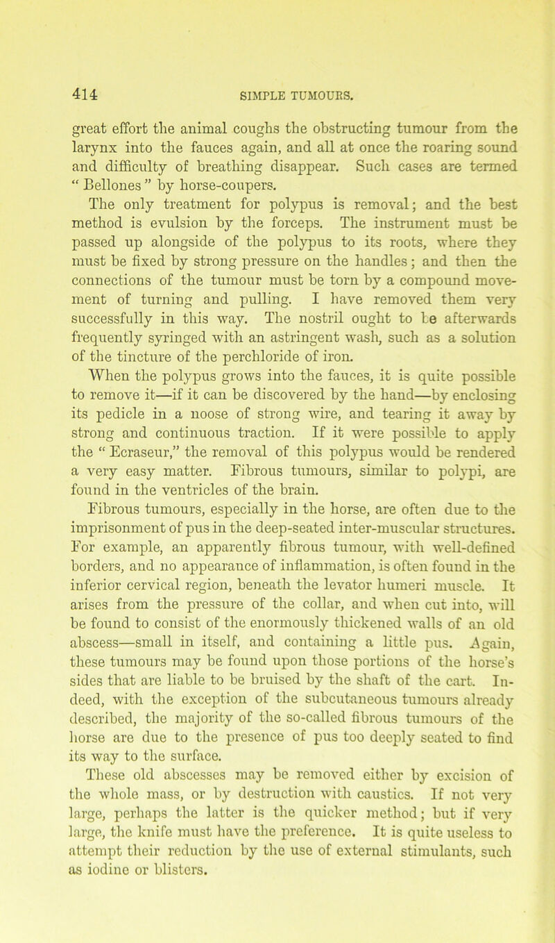 great effort the animal coughs the obstructing tumour from the larynx into the fauces again, and all at once the roaring sound and difficulty of breathing disappear. Such cases are termed “ Bellones ” by horse-coupers. The only treatment for polypus is removal; and the best method is evulsion by the forceps. The instrument must be passed up alongside of the polypus to its roots, where they must be fixed by strong pressure on the handles; and then the connections of the tumour must be torn by a compound move- ment of turning and pulling. I have removed them very successfully in this way. The nostril ought to be afterwards frequently syringed with an astringent wash, such as a solution of the tincture of the perchloride of iron. When the polypus grows into the fauces, it is quite possible to remove it—if it can be discovered by the hand—by enclosing its pedicle in a noose of strong wire, and tearing it away by strong and continuous traction. If it were possible to apply the “ Ecraseur,” the removal of this polypus would be rendered a very easy matter. Fibrous tumours, similar to polypi, are found in the ventricles of the brain. Fibrous tumours, especially in the horse, are often due to the imprisonment of pus in the deep-seated inter-muscular structures. For example, an apparently fibrous tumour, with well-defined borders, and no appearance of inflammation, is often found in the inferior cervical region, beneath the levator humeri muscle. It arises from the pressure of the collar, and when cut into, will be found to consist of the enormously thickened walls of an old abscess—small in itself, and containing a little pus. -Again, these tumours may be found upon those portions of the horse’s sides that are liable to be bruised by the shaft of the cart. In- deed, with the exception of the subcutaneous tumours already described, the majority of the so-called fibrous tumours of the horse are due to the presence of pus too deeply seated to find its way to the surface. These old abscesses may be removed either by excision of the whole mass, or by destruction with caustics. If not very large, perhaps the latter is the quicker method; but if very large, the knife must have the preference. It is quite useless to attempt their reduction by the use of external stimulants, such as iodine or blisters.