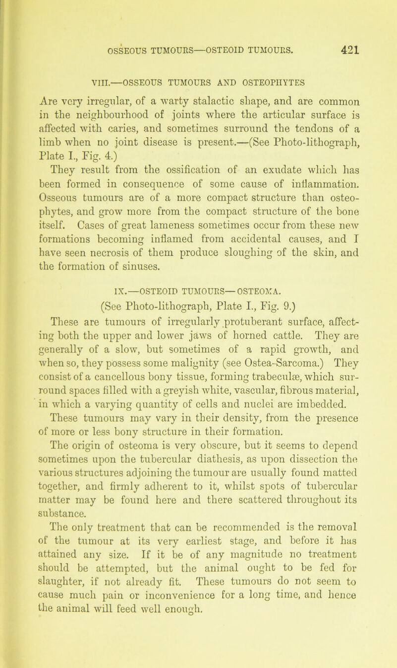 VIII.—OSSEOUS TUMOURS AND OSTEOPHYTES Are very irregular, of a warty stalactic shape, and are common in the neighbourhood of joints where the articular surface is affected with caries, and sometimes surround the tendons of a limb when no joint disease is present.—(See Photo-lithograph, Plate I., Fig. 4.) They result from the ossification of an exudate which has been formed in consequence of some cause of inllammation. Osseous tumours are of a more compact structure than osteo- phytes, and grow more from the compact structure of the bone itself. Cases of great lameness sometimes occur from these new formations becoming inflamed from accidental causes, and I have seen necrosis of them produce sloughing of the skin, and the formation of sinuses. IX.—OSTEOID TUMOURS—OSTEOMA. (See Photo-lithograph, Plate I., Fig. 9.) These are tumours of irregularly protuberant surface, affect- ing both the upper and lower jaws of horned cattle. They are generally of a slow, but sometimes of a rapid growth, and when so, they possess some malignity (see Ostea-Sarcoma.) They consist of a cancellous bony tissue, forming trabeculae, which sur- round spaces filled with a greyish white, vascular, fibrous material, in which a varying quantity of cells and nuclei are imbedded. These tumours may vary in their density, from the presence of more or less bony structure in their formation. The origin of osteoma is very obscure, but it seems to depend sometimes upon the tubercular diathesis, as upon dissection the various structures adjoining the tumour are usually found matted together, and firmly adherent to it, whilst spots of tubercular matter may be found here and there scattered throughout its substance. The only treatment that can be recommended is the removal of the tumour at its very earliest stage, and before it has attained any size. If it be of any magnitude no treatment should be attempted, but the animal ought to be fed for slaughter, if not already fit. These tumours do not seem to cause much pain or inconvenience for a long time, and hence the animal will feed well enough.