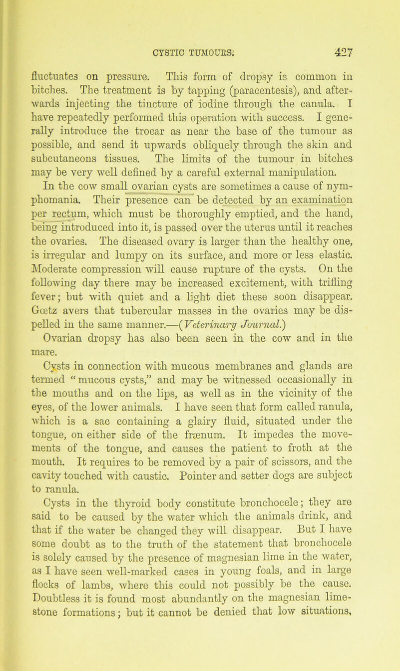 fluctuates on pressure. This form of dropsy is common in bitches. The treatment is by tapping (paracentesis), and after- wards injecting the tincture of iodine through the canula. I have repeatedly performed this operation with success. I gene- rally introduce the trocar as near the base of the tumour as possible, and send it upwards obliquely through the skin and subcutaneons tissues. The limits of the tumour in bitches may be very well defined by a careful external manipulation. In the cow small ovarian cysts are sometimes a cause of nym- phomania. Their presence can be detected by an examination per rectum, which must be thoroughly emptied, and the hand, being introduced into it, is passed over the uterus until it reaches the ovaries. The diseased ovary is larger than the healthy one, is irregular and lumpy on its surface, and more or less elastic. Moderate compression will cause rupture of the cysts. On the following day there may be increased excitement, with trifling fever; but with quiet and a light diet these soon disappear. Gcetz avers that tubercular masses in the ovaries may be dis- pelled in the same manner.—(Veterinary Journal.) Ovarian dropsy has also been seen in the cow and in the mare. Cysts in connection with mucous membranes and glands are termed “ mucous cysts,” and may be witnessed occasionally in the mouths and on the lips, as well as in the vicinity of the eyes, of the lower animals. I have seen that form called ranula, which is a sac containing a glairy fluid, situated under the tongue, on either side of the frsenum. It impedes the move- ments of the tongue, and causes the patient to froth at the mouth. It requires to be removed by a pair of scissors, and the cavity touched with caustic. Pointer and setter dogs are subject to ranula. Cysts in the thyroid body constitute bronchocele; they are said to be caused by the water which the animals drink, and that if the water be changed they will disappear. But I have some doubt as to the truth of the statement that bronchocele is solely caused by the presence of magnesian lime in the water, as I have seen well-marked cases in young foals, and in large flocks of lambs, where this could not possibly be the cause. Doubtless it is found most abundantly on the magnesian lime- stone formations; but it cannot be denied that low situations.