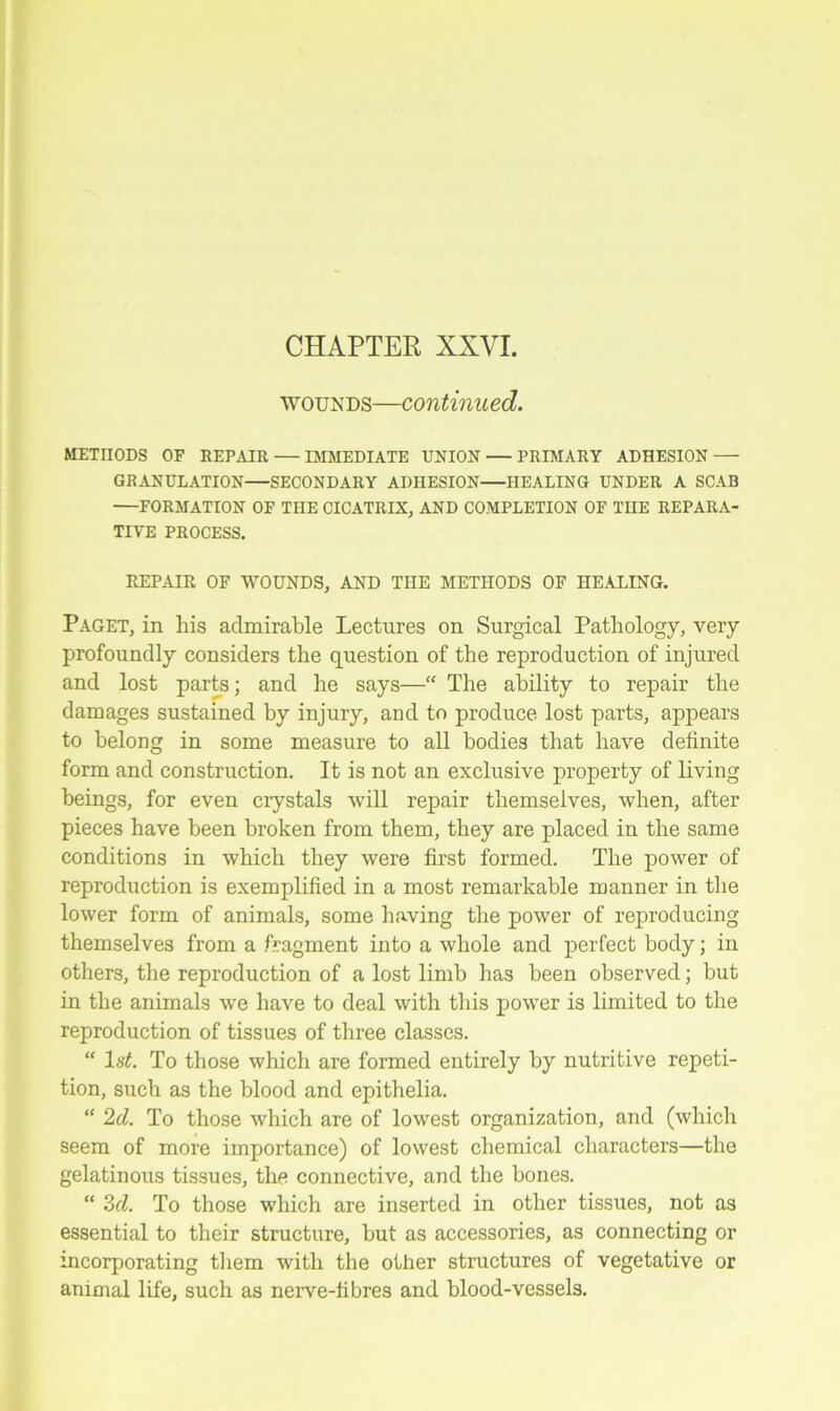 CHAPTER XXVI. wounds—continued. METHODS OF REPAIR IMMEDIATE UNION — PRIMARY ADHESION — GRANULATION—SECONDARY ADHESION—HEALING UNDER A SCAB —FORMATION OF THE CICATRIX, AND COMPLETION OF THE REPARA- TIVE PROCESS. REPAIR OF WOUNDS, AND THE METHODS OF HEALING. Paget, in his admirable Lectures on Surgical Pathology, very profoundly considers the question of the reproduction of injured and lost parts; and he says—“ The ability to repair the damages sustained by injury, and to produce lost parts, appears to belong in some measure to all bodies that have definite form and construction. It is not an exclusive property of living beings, for even crystals will repair themselves, when, after pieces have been broken from them, they are placed in the same conditions in which they were first formed. The power of reproduction is exemplified in a most remarkable manner in the lower form of animals, some having the power of reproducing themselves from a fragment into a whole and perfect body; in others, the reproduction of a lost limb has been observed; but in the animals we have to deal with this power is limited to the reproduction of tissues of three classes. “ 1st. To those which are formed entirely by nutritive repeti- tion, such as the blood and epithelia. “ 2d. To those which are of lowest organization, and (which seem of more importance) of lowest chemical characters—the gelatinous tissues, the connective, and the bones. “ 3cl. To those which are inserted in other tissues, not as essential to their structure, but as accessories, as connecting or incorporating them with the other structures of vegetative or animal life, such as nerve-fibres and blood-vessels.