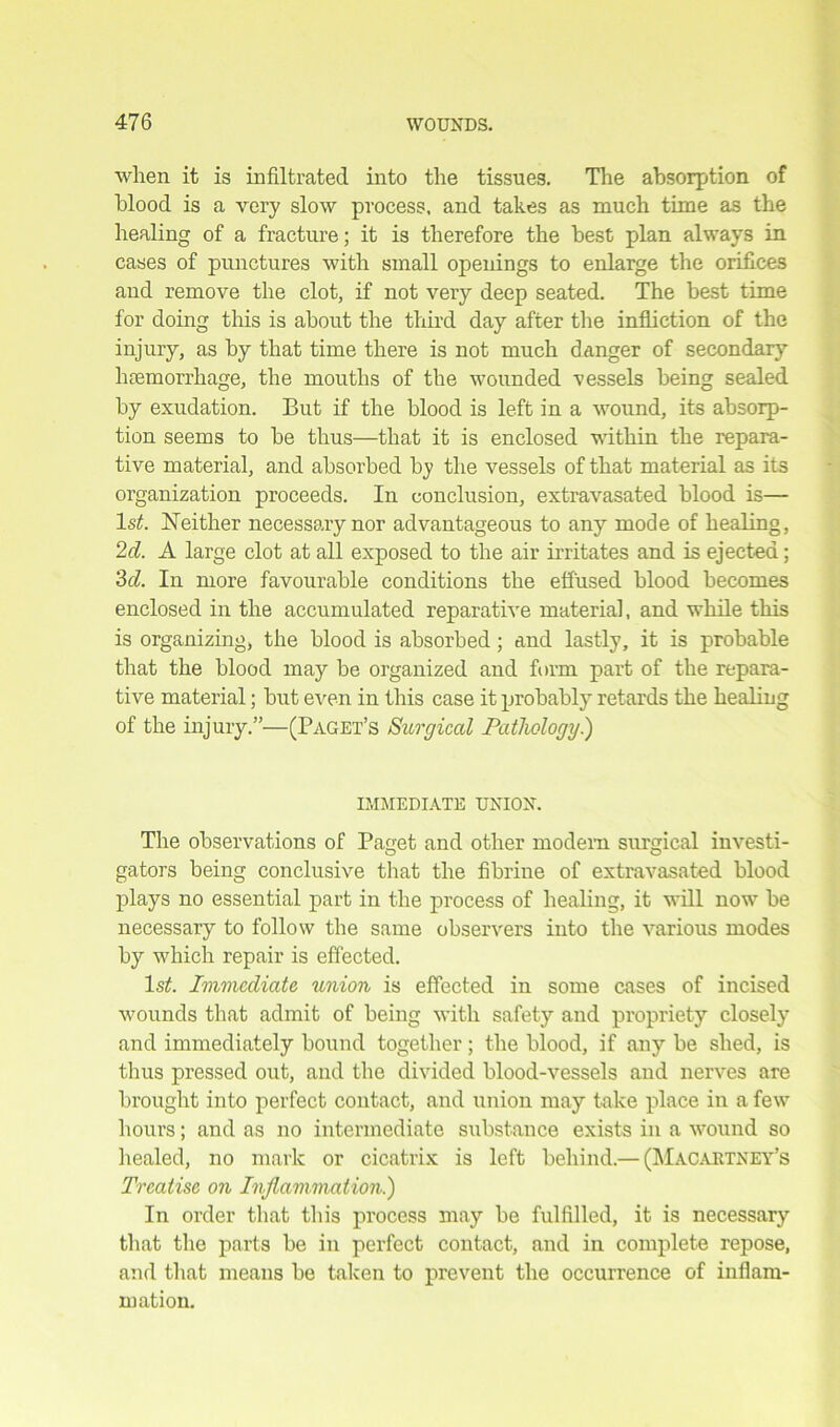 when it is infiltrated into the tissues. The absorption of blood is a very slow process, and takes as much time as the healing of a fracture; it is therefore the best plan always in cases of punctures with small openings to enlarge the orifices and remove the clot, if not very deep seated. The best time for doing this is about the third day after the infliction of the injury, as by that time there is not much danger of secondary hcemorrhage, the mouths of the wounded vessels being sealed by exudation. But if the blood is left in a wound, its absorp- tion seems to be thus—that it is enclosed within the repara- tive material, and absorbed by the vessels of that material as its organization proceeds. In conclusion, extravasated blood is— 1st. Neither necessary nor advantageous to any mode of healing, 2d. A large clot at all exposed to the air irritates and is ejected; 3d. In more favourable conditions the effused blood becomes enclosed in the accumulated reparative material, and while this is organizing, the blood is absorbed ; and lastly, it is probable that the blood may be organized and form part of the repara- tive material; but even in this case it probably retards the healing of the injury.”—(Paget’s Surgical Pathology.) IMMEDIATE UNION. The observations of Paget and other modem surgical investi- O O gators being conclusive that the fibrine of extravasated blood plays no essential part in the process of healing, it will now be necessary to follow the same observers into the various modes by which repair is effected. ls£. Immediate union is effected in some cases of incised wounds that admit of being with safety and propriety closely and immediately bound together; the blood, if any be shed, is thus pressed out, and the divided blood-vessels and nerves are brought into perfect contact, and union may take place in a few hours; and as no intermediate substance exists in a wound so healed, no mark or cicatrix is left behind.— (Macartney’s Treatise on Inflammation.) In order that this process may be fulfilled, it is necessary that the parts be in perfect contact, and in complete repose, and that means be taken to prevent the occurrence of inflam- mation.