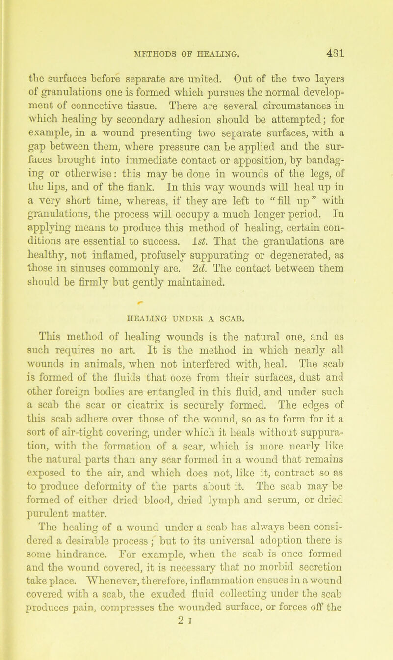the surfaces before separate are united. Out of the two layers of granulations one is formed which pursues the normal develop- ment of connective tissue. There are several circumstances in which healing by secondary adhesion should be attempted; for example, in a wound presenting two separate surfaces, with a gap between them, where pressure can be applied and the sur- faces brought into immediate contact or apposition, by bandag- ing or otherwise: this may be done in wounds of the legs, of the lips, and of the flank. In this way wounds will heal up in a very short time, whereas, if they are left to “ fill up ” with granulations, the process will occupy a much longer period. In applying means to produce this method of healing, certain con- ditions are essential to success. ls£. That the granulations are healthy, not inflamed, profusely suppurating or degenerated, as those in sinuses commonly are. 2d. The contact between them should be firmly but gently maintained. HEALING UNDER A SCAB. This method of healing wounds is the natural one, and as such requires no art. It is the method in which nearly all wounds in animals, when not interfered with, heal. The scab is formed of the fluids that ooze from their surfaces, dust and other foreign bodies are entangled in this fluid, and under sucli a scab the scar or cicatrix is securely formed. The edges of this scab adhere over those of the wound, so as to form for it a sort of air-tight covering, under which it heals without suppura- tion, with the formation of a scar, which is more nearly like the natural parts than any scar formed in a wound that remains exposed to the air, and which does not, like it, contract so as to produce deformity of the parts about it. The scab may be formed of either dried blood, dried lymph and serum, or dried purulent matter. The healing of a wound under a scab has always been consi- dered a desirable process ; but to its universal adoption there is some hindrance. For example, when the scab is once formed and the wound covered, it is necessarv that no morbid secretion take place. Whenever, therefore, inflammation ensues in a wound covered with a scab, the exuded fluid collecting under the scab produces pain, compresses the wounded surface, or forces off the 2 i