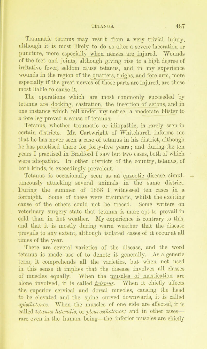 Traumatic tetanus may result from a very trivial injury, although it is most likely to do so after a severe laceration or puncture, more especially when nerves are injured. Wounds of the feet and joints, although giving rise to a high degree of irritative fever, seldom cause tetanus, and in my experience wounds in the region of the quarters, thighs, and fore arm, more especially if the great nerves of those parts are injured, are those most liable to cause it;. The operations which are most commonly succeeded by tetanus are docking, castration, the insertion of setons, and in one instance which fell under my notice, a moderate blister to a fore leg proved a cause of tetanus. Tetanus, whether traumatic or idiopathic, is rarely seen in certain districts. Mr. Cartwright of Whitchurch informs me that he has never seen a case of tetanus in his district, although he has practised there for Jbrty-five years ; and during the ten years I practised in Bradford I saw but two cases, both of which were idiopathic. In other districts of the country, tetanus, of both kinds, is exceedingly prevalent. Tetanus is occasionally seen as an enzootic disease, simul- taneously attacking several animals in the same district. During the summer of 1858 I witnessed ten cases in a fortnight. Some of these were traumatic, whilst the exciting cause of the others could not be traced. Some writers on veterinary surgery state that tetanus is more apt to prevail in cold than in hot weather. My experience is contrary to this, and that it is mostly during warm weather that the disease prevails to any extent, although isolated cases of it occur at all times of the year. There are several varieties of the disease, and the word tetanus is made use of to denote it generally. As a generic term, it comprehends all the varieties, but when not used in this sense it implies that the disease involves all classes of muscles equally. When the muscles of mastication are alone involved, it is called trismus. When it chiefly affects the superior cervical and dorsal muscles, causing the head to be elevated and the spine curved downwards, it is called opisthotonos. When the muscles of one side are affected, it is called tetanus lateralis, or pleurosthotonos; and in other cases— rare even in the human being—the inferior muscles are chiefly