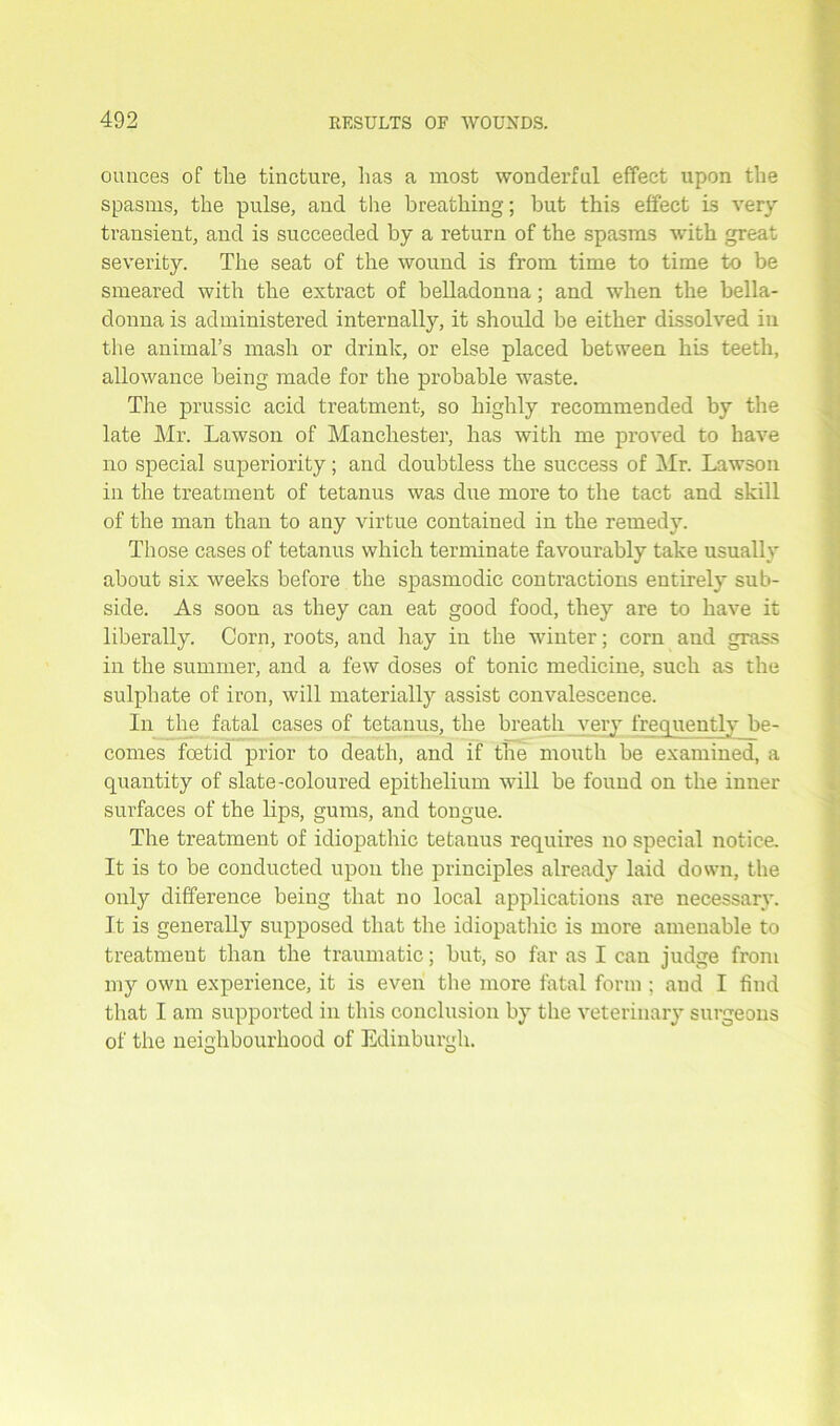 ounces of the tincture, has a most wonderful effect upon the spasms, the pulse, and the breathing; but this effect is very transient, and is succeeded by a return of the spasms with great severity. The seat of the wound is from time to time to be smeared with the extract of belladonna; and when the bella- donna is administered internally, it should be either dissolved in the animal’s mash or drink, or else placed between his teeth, allowance being made for the probable waste. The prussic acid treatment, so highly recommended by the late Mr. Lawson of Manchester, has with me proved to have no special superiority; and doubtless the success of Mr. Lawson in the treatment of tetanus was due more to the tact and skill of the man than to any virtue contained in the remedy. Those cases of tetanus which terminate favourably take usually about six weeks before the spasmodic contractions entirely sub- side. As soon as they can eat good food, they are to have it liberally. Corn, roots, and hay in the winter; corn and grass in the summer, and a few doses of tonic medicine, such as the sulphate of iron, will materially assist convalescence. In the fatal cases of tetanus, the breath very frequently be- comes foetid prior to death, and if the mouth be examined, a quantity of slate-coloured epithelium will be found on the inner surfaces of the lips, gums, and tongue. The treatment of idiopathic tetanus requires no special notice. It is to be conducted upon the principles already laid down, the only difference being that no local applications are necessary. It is generally supposed that the idiopathic is more amenable to treatment than the traumatic; but, so far as I can judge from my own experience, it is even the more fatal form ; and I find that I am supported in this conclusion by the veterinary surgeons of the neighbourhood of Edinburgh.